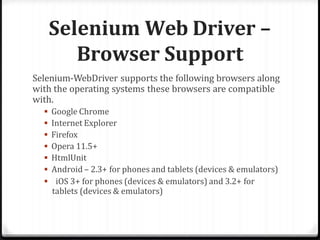 Selenium Web Driver –
Browser Support
Selenium-WebDriver supports the following browsers along
with the operating systems these browsers are compatible
with.
 Google Chrome
 Internet Explorer
 Firefox
 Opera 11.5+
 HtmlUnit
 Android – 2.3+ for phones and tablets (devices & emulators)
 iOS 3+ for phones (devices & emulators) and 3.2+ for
tablets (devices & emulators)
 