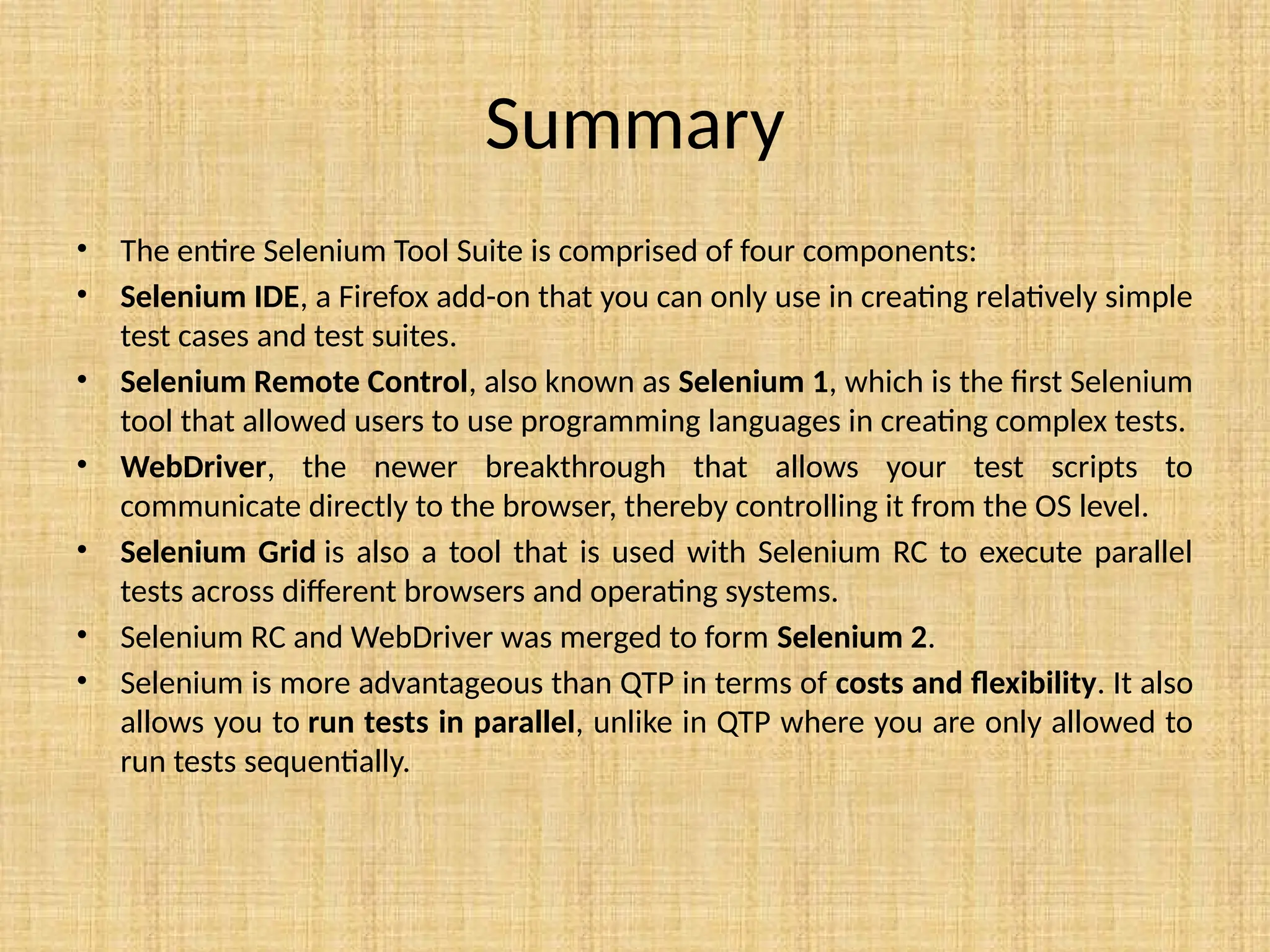 Summary
• The entire Selenium Tool Suite is comprised of four components:
• Selenium IDE, a Firefox add-on that you can only use in creating relatively simple
test cases and test suites.
• Selenium Remote Control, also known as Selenium 1, which is the first Selenium
tool that allowed users to use programming languages in creating complex tests.
• WebDriver, the newer breakthrough that allows your test scripts to
communicate directly to the browser, thereby controlling it from the OS level.
• Selenium Grid is also a tool that is used with Selenium RC to execute parallel
tests across different browsers and operating systems.
• Selenium RC and WebDriver was merged to form Selenium 2.
• Selenium is more advantageous than QTP in terms of costs and flexibility. It also
allows you to run tests in parallel, unlike in QTP where you are only allowed to
run tests sequentially.
 