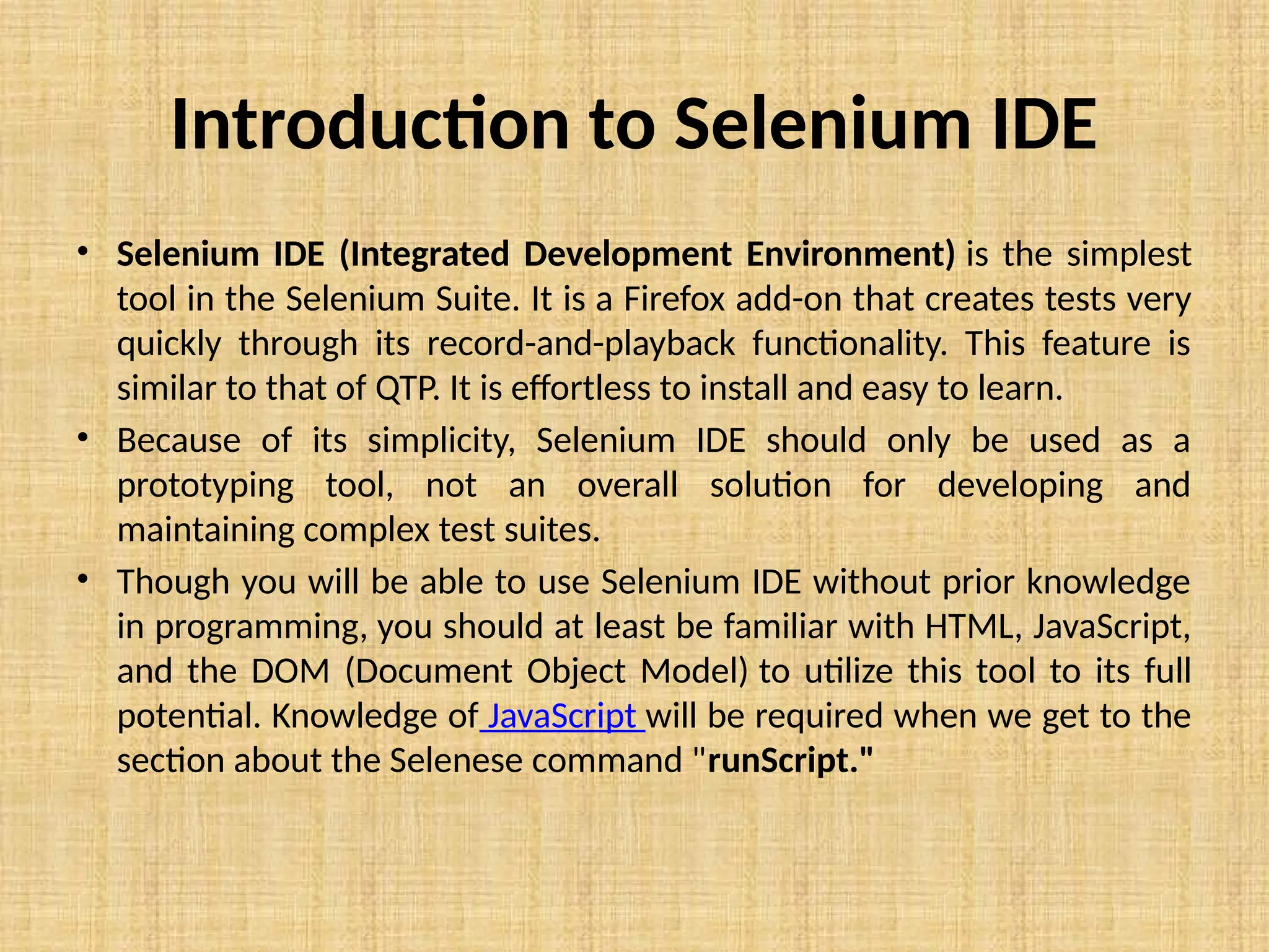 Introduction to Selenium IDE
• Selenium IDE (Integrated Development Environment) is the simplest
tool in the Selenium Suite. It is a Firefox add-on that creates tests very
quickly through its record-and-playback functionality. This feature is
similar to that of QTP. It is effortless to install and easy to learn.
• Because of its simplicity, Selenium IDE should only be used as a
prototyping tool, not an overall solution for developing and
maintaining complex test suites.
• Though you will be able to use Selenium IDE without prior knowledge
in programming, you should at least be familiar with HTML, JavaScript,
and the DOM (Document Object Model) to utilize this tool to its full
potential. Knowledge of JavaScript will be required when we get to the
section about the Selenese command "runScript."
 