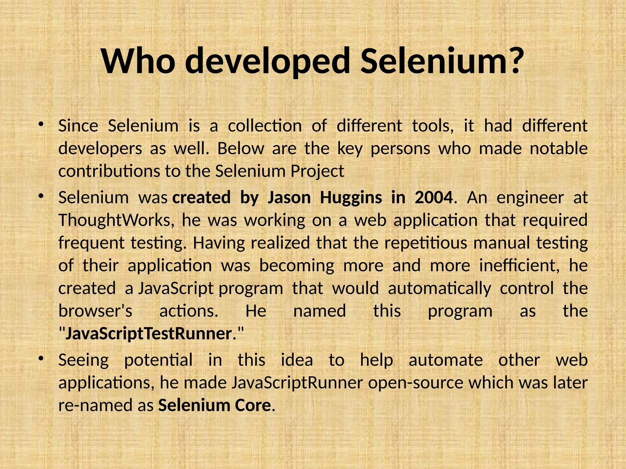 Who developed Selenium?
• Since Selenium is a collection of different tools, it had different
developers as well. Below are the key persons who made notable
contributions to the Selenium Project
• Selenium was created by Jason Huggins in 2004. An engineer at
ThoughtWorks, he was working on a web application that required
frequent testing. Having realized that the repetitious manual testing
of their application was becoming more and more inefficient, he
created a JavaScript program that would automatically control the
browser's actions. He named this program as the
"JavaScriptTestRunner."
• Seeing potential in this idea to help automate other web
applications, he made JavaScriptRunner open-source which was later
re-named as Selenium Core.
 