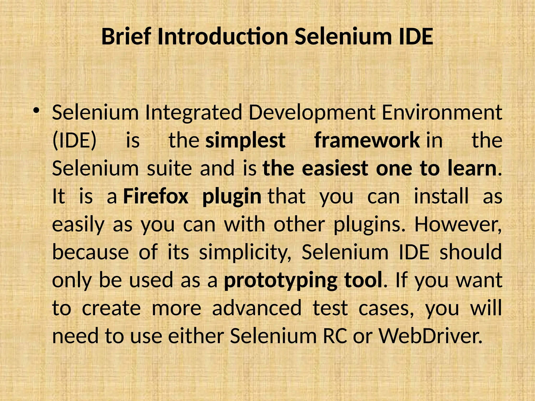 Brief Introduction Selenium IDE
• Selenium Integrated Development Environment
(IDE) is the simplest framework in the
Selenium suite and is the easiest one to learn.
It is a Firefox plugin that you can install as
easily as you can with other plugins. However,
because of its simplicity, Selenium IDE should
only be used as a prototyping tool. If you want
to create more advanced test cases, you will
need to use either Selenium RC or WebDriver.
 
