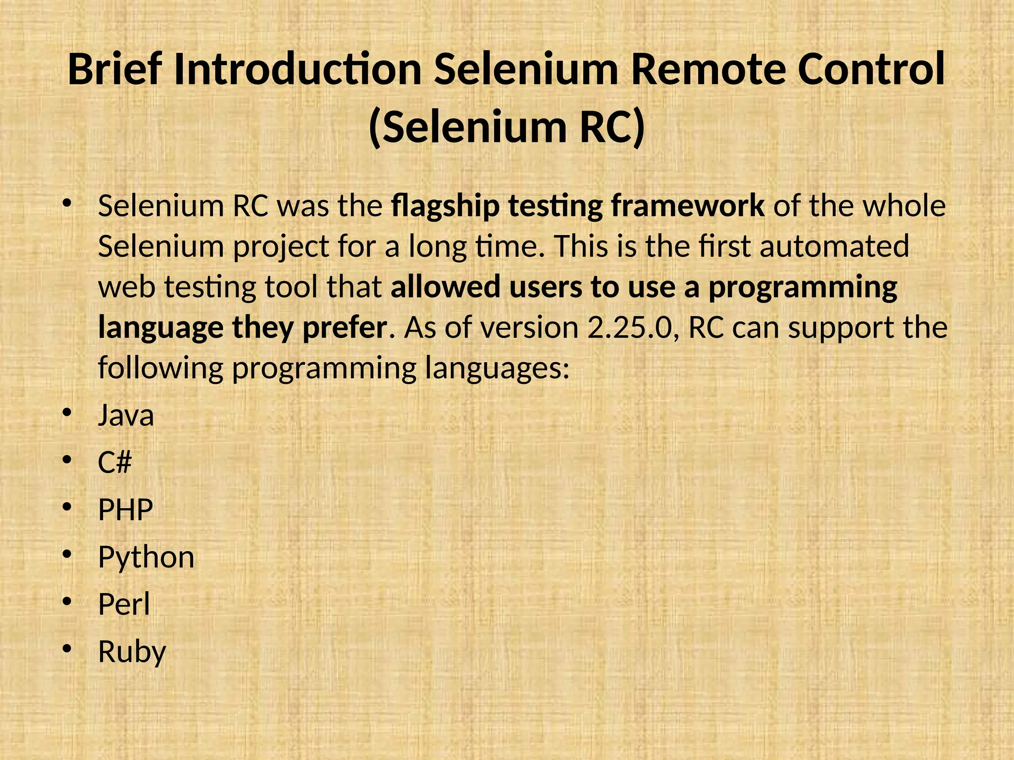 Brief Introduction Selenium Remote Control
(Selenium RC)
• Selenium RC was the flagship testing framework of the whole
Selenium project for a long time. This is the first automated
web testing tool that allowed users to use a programming
language they prefer. As of version 2.25.0, RC can support the
following programming languages:
• Java
• C#
• PHP
• Python
• Perl
• Ruby
 