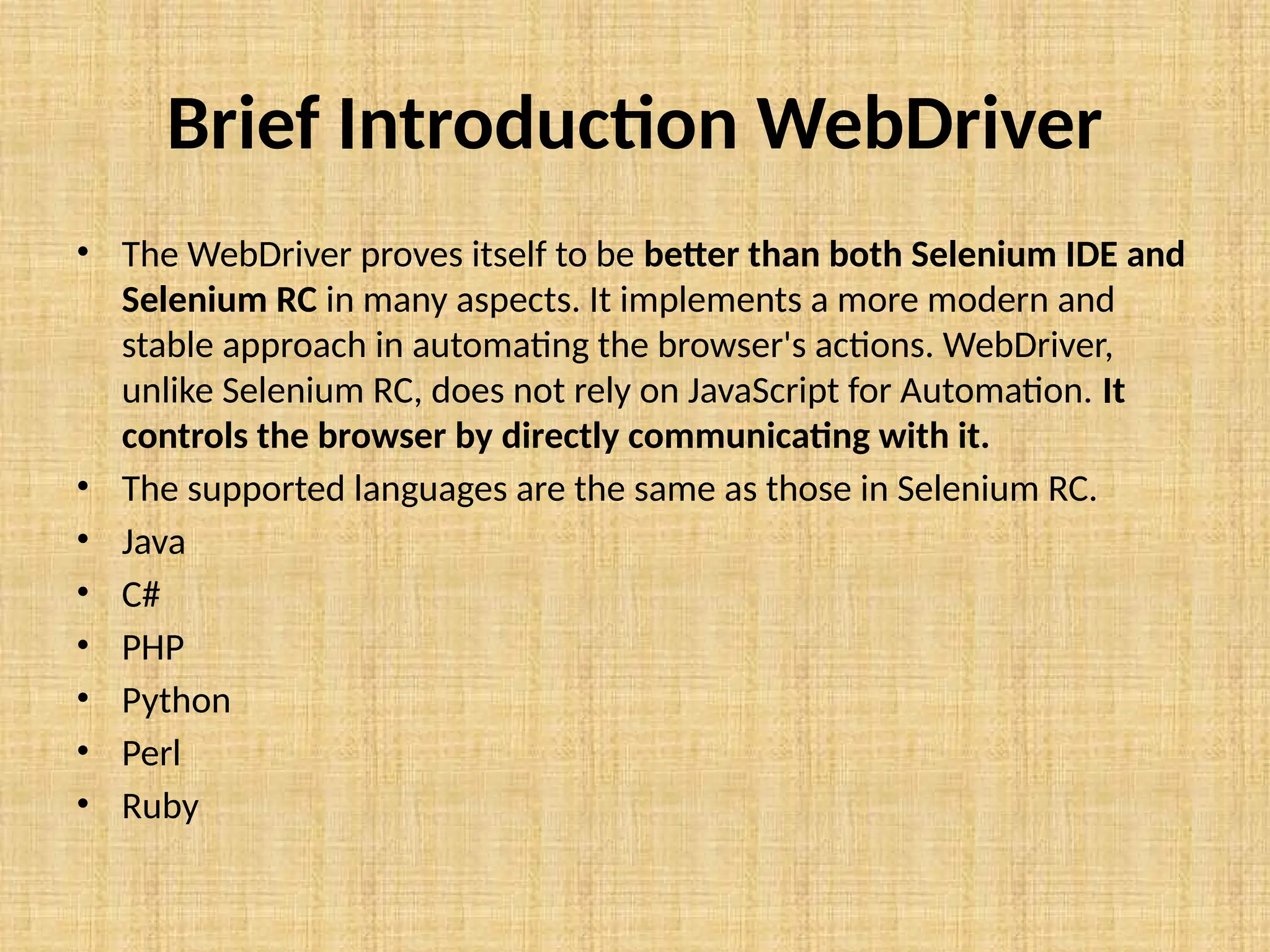 Brief Introduction WebDriver
• The WebDriver proves itself to be better than both Selenium IDE and
Selenium RC in many aspects. It implements a more modern and
stable approach in automating the browser's actions. WebDriver,
unlike Selenium RC, does not rely on JavaScript for Automation. It
controls the browser by directly communicating with it.
• The supported languages are the same as those in Selenium RC.
• Java
• C#
• PHP
• Python
• Perl
• Ruby
 