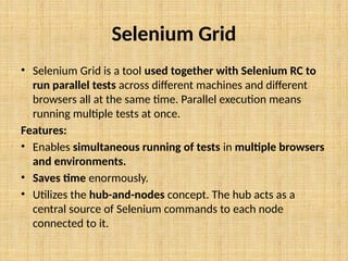 Selenium Grid
• Selenium Grid is a tool used together with Selenium RC to
run parallel tests across different machines and different
browsers all at the same time. Parallel execution means
running multiple tests at once.
Features:
• Enables simultaneous running of tests in multiple browsers
and environments.
• Saves time enormously.
• Utilizes the hub-and-nodes concept. The hub acts as a
central source of Selenium commands to each node
connected to it.
 