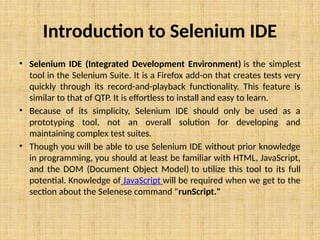 Introduction to Selenium IDE
• Selenium IDE (Integrated Development Environment) is the simplest
tool in the Selenium Suite. It is a Firefox add-on that creates tests very
quickly through its record-and-playback functionality. This feature is
similar to that of QTP. It is effortless to install and easy to learn.
• Because of its simplicity, Selenium IDE should only be used as a
prototyping tool, not an overall solution for developing and
maintaining complex test suites.
• Though you will be able to use Selenium IDE without prior knowledge
in programming, you should at least be familiar with HTML, JavaScript,
and the DOM (Document Object Model) to utilize this tool to its full
potential. Knowledge of JavaScript will be required when we get to the
section about the Selenese command "runScript."
 