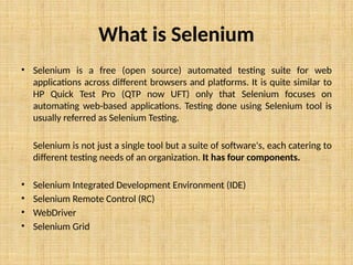 What is Selenium
• Selenium is a free (open source) automated testing suite for web
applications across different browsers and platforms. It is quite similar to
HP Quick Test Pro (QTP now UFT) only that Selenium focuses on
automating web-based applications. Testing done using Selenium tool is
usually referred as Selenium Testing.
Selenium is not just a single tool but a suite of software's, each catering to
different testing needs of an organization. It has four components.
• Selenium Integrated Development Environment (IDE)
• Selenium Remote Control (RC)
• WebDriver
• Selenium Grid
 