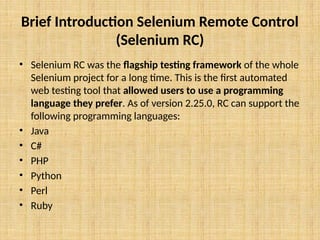 Brief Introduction Selenium Remote Control
(Selenium RC)
• Selenium RC was the flagship testing framework of the whole
Selenium project for a long time. This is the first automated
web testing tool that allowed users to use a programming
language they prefer. As of version 2.25.0, RC can support the
following programming languages:
• Java
• C#
• PHP
• Python
• Perl
• Ruby
 
