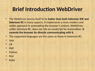 Brief Introduction WebDriver
• The WebDriver proves itself to be better than both Selenium IDE and
Selenium RC in many aspects. It implements a more modern and
stable approach in automating the browser's actions. WebDriver,
unlike Selenium RC, does not rely on JavaScript for Automation. It
controls the browser by directly communicating with it.
• The supported languages are the same as those in Selenium RC.
• Java
• C#
• PHP
• Python
• Perl
• Ruby
 