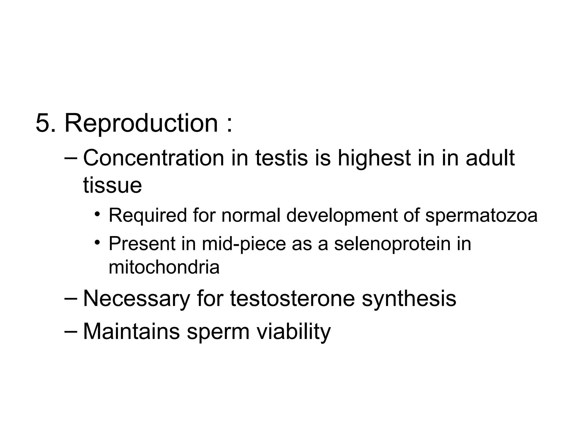 5. Reproduction :
– Concentration in testis is highest in in adult
tissue
• Required for normal development of spermatozoa
• Present in mid-piece as a selenoprotein in
mitochondria
– Necessary for testosterone synthesis
– Maintains sperm viability
 