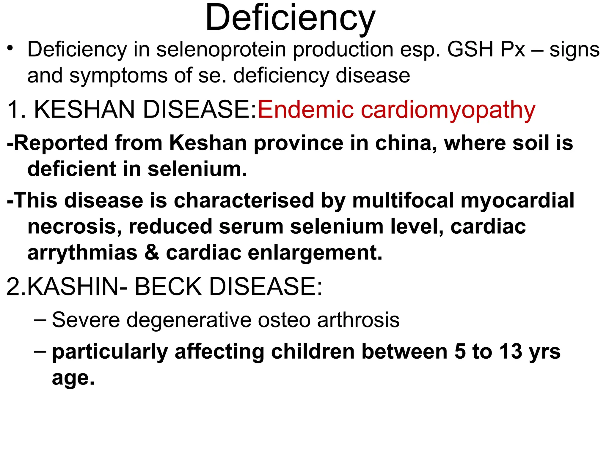 Deficiency
• Deficiency in selenoprotein production esp. GSH Px – signs
and symptoms of se. deficiency disease
1. KESHAN DISEASE:Endemic cardiomyopathy
-Reported from Keshan province in china, where soil is
deficient in selenium.
-This disease is characterised by multifocal myocardial
necrosis, reduced serum selenium level, cardiac
arrythmias & cardiac enlargement.
2.KASHIN- BECK DISEASE:
– Severe degenerative osteo arthrosis
– particularly affecting children between 5 to 13 yrs
age.
 