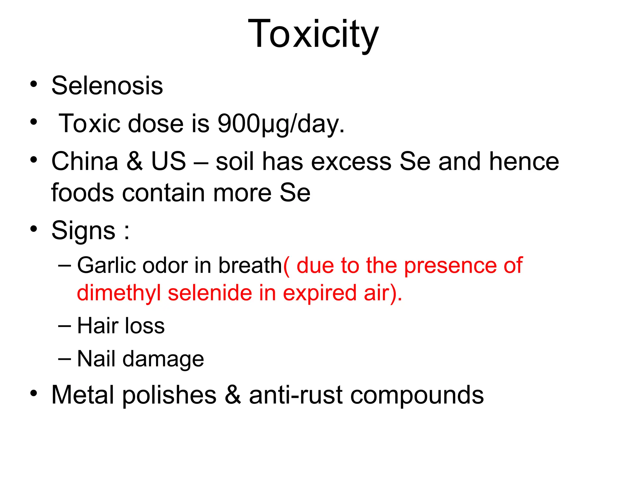 Toxicity
• Selenosis
• Toxic dose is 900µg/day.
• China & US – soil has excess Se and hence
foods contain more Se
• Signs :
– Garlic odor in breath( due to the presence of
dimethyl selenide in expired air).
– Hair loss
– Nail damage
• Metal polishes & anti-rust compounds
 