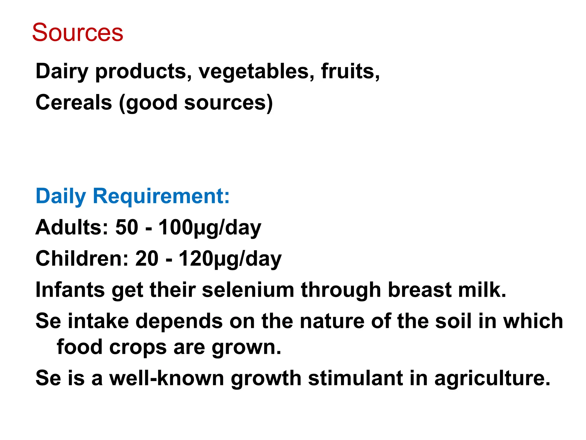 Sources
Dairy products, vegetables, fruits,
Cereals (good sources)
Daily Requirement:
Adults: 50 - 100µg/day
Children: 20 - 120µg/day
Infants get their selenium through breast milk.
Se intake depends on the nature of the soil in which
food crops are grown.
Se is a well-known growth stimulant in agriculture.
 