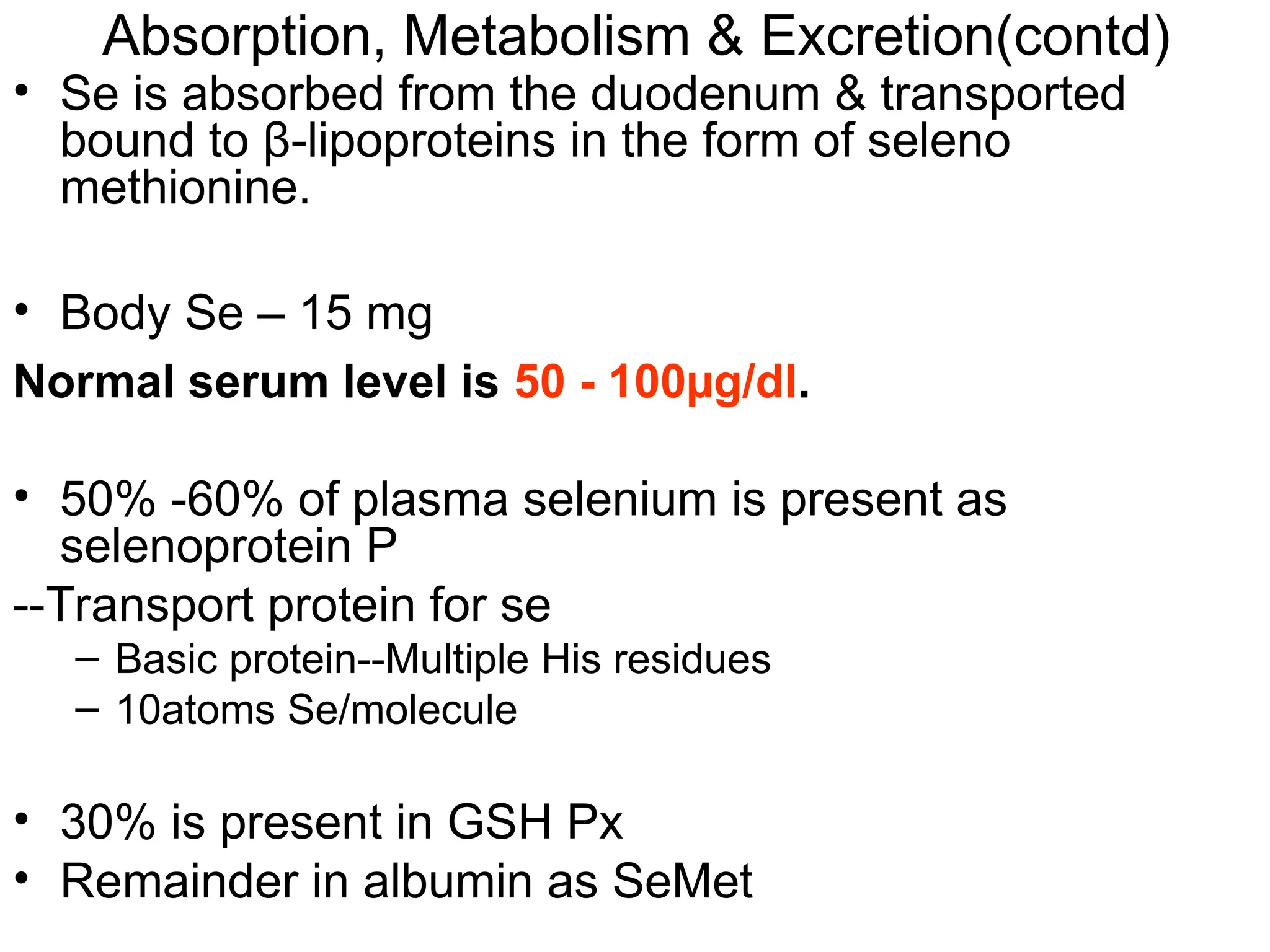 • Se is absorbed from the duodenum & transported
bound to β-lipoproteins in the form of seleno
methionine.
• Body Se – 15 mg
Normal serum level is 50 - 100µg/dl.
• 50% -60% of plasma selenium is present as
selenoprotein P
--Transport protein for se
– Basic protein--Multiple His residues
– 10atoms Se/molecule
• 30% is present in GSH Px
• Remainder in albumin as SeMet
Absorption, Metabolism & Excretion(contd)
 