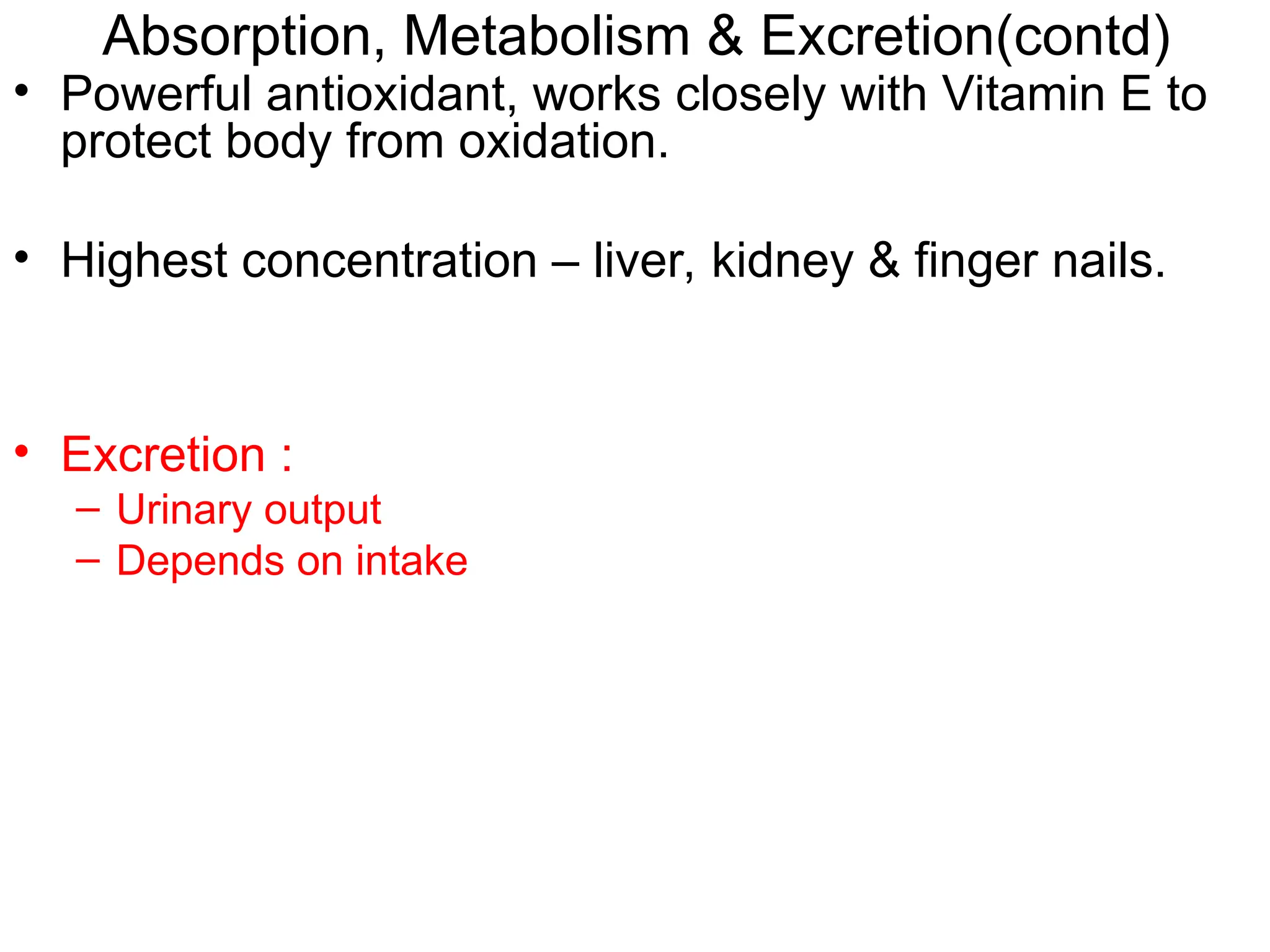 • Powerful antioxidant, works closely with Vitamin E to
protect body from oxidation.
• Highest concentration – liver, kidney & finger nails.
• Excretion :
– Urinary output
– Depends on intake
Absorption, Metabolism & Excretion(contd)
 