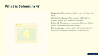 What is Selenium 4?
Released: Late 2020, with current stable version 4.33.0 (as of May
2025).
W3C WebDriver Standard: Fully adopts the W3C WebDriver
standard, enabling direct browser communication.
Unified API: Offers a cleaner, more structured Selenium API with
intuitive Options classes for various browsers.
Selenium Manager: Features a built-in Selenium Manager that
automates the setup and management of browser drivers.
 