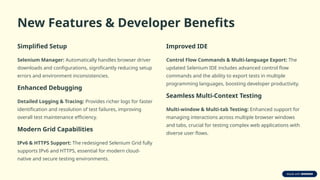 New Features & Developer Benefits
Simplified Setup
Selenium Manager: Automatically handles browser driver
downloads and configurations, significantly reducing setup
errors and environment inconsistencies.
Enhanced Debugging
Detailed Logging & Tracing: Provides richer logs for faster
identification and resolution of test failures, improving
overall test maintenance efficiency.
Modern Grid Capabilities
IPv6 & HTTPS Support: The redesigned Selenium Grid fully
supports IPv6 and HTTPS, essential for modern cloud-
native and secure testing environments.
Improved IDE
Control Flow Commands & Multi-language Export: The
updated Selenium IDE includes advanced control flow
commands and the ability to export tests in multiple
programming languages, boosting developer productivity.
Seamless Multi-Context Testing
Multi-window & Multi-tab Testing: Enhanced support for
managing interactions across multiple browser windows
and tabs, crucial for testing complex web applications with
diverse user flows.
 