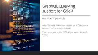 GraphQL Querying
support for Grid 4
What You Ask Is What You Get.
GraphQL is an API specification standard and an Open-Source
data query and manipulation language.
It has a server-side runtime fulfilling those queries along with
the data.
 