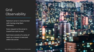 Grid
Observability
Selenium server is instrumented
with tracing using Open
Telemetry.
Every request to the server is
traced from start to end.
Each trace consists of a series of
spans as a request is executed
within the server.
https://github.com/manoj9788/tracing-selenium-grid
 