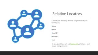 Relative Locators
A friendly way of locating elements using terms that users
normally use,
•above
•below
•toLeftOf
•toRightOf
•near
It started with Sahi. Sahi had Relation APIs, which are a lovely
way of finding elements.
 