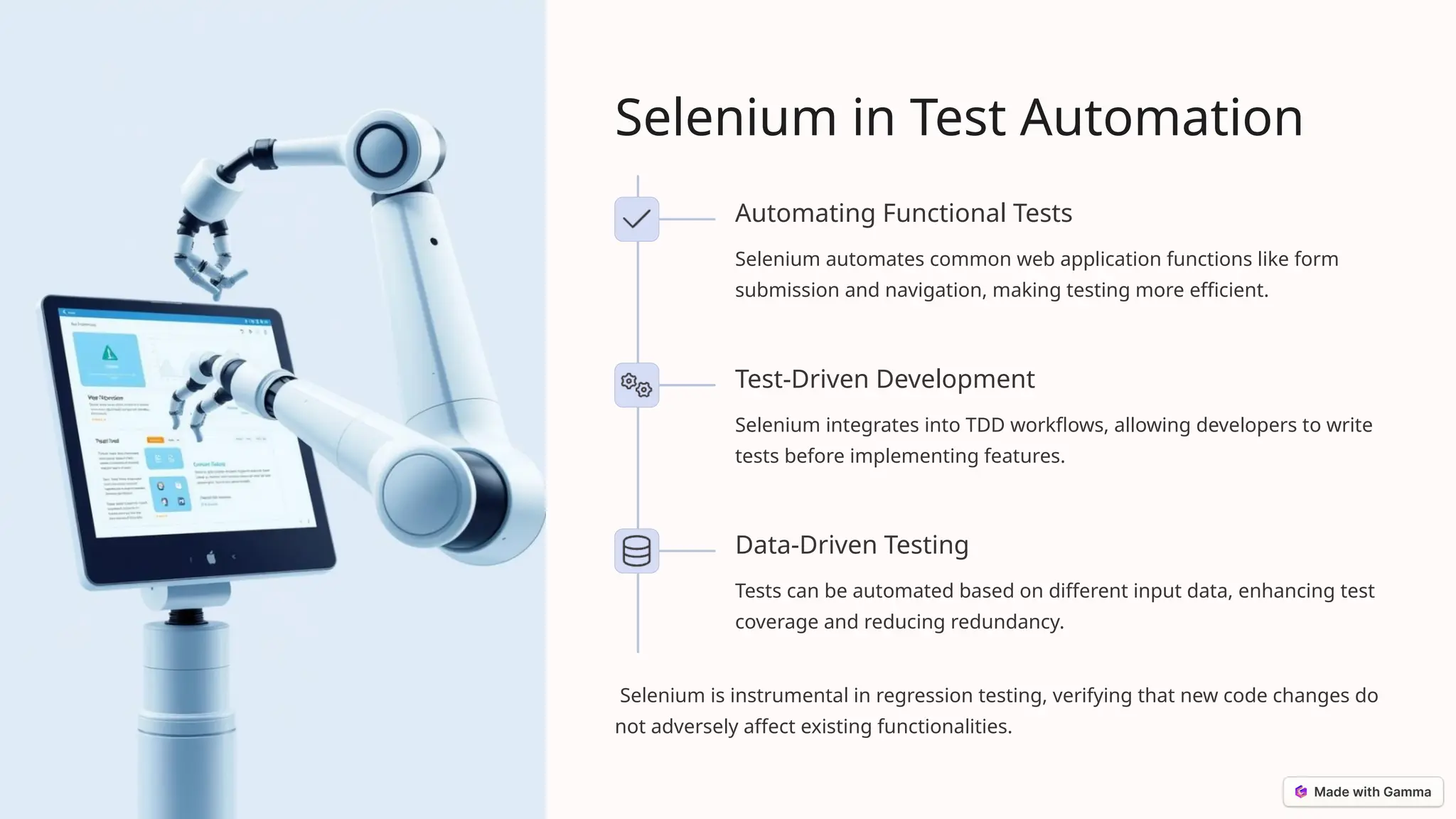 Selenium in Test Automation
Automating Functional Tests
Selenium automates common web application functions like form
submission and navigation, making testing more efficient.
Test-Driven Development
Selenium integrates into TDD workflows, allowing developers to write
tests before implementing features.
Data-Driven Testing
Tests can be automated based on different input data, enhancing test
coverage and reducing redundancy.
Selenium is instrumental in regression testing, verifying that new code changes do
not adversely affect existing functionalities.
 