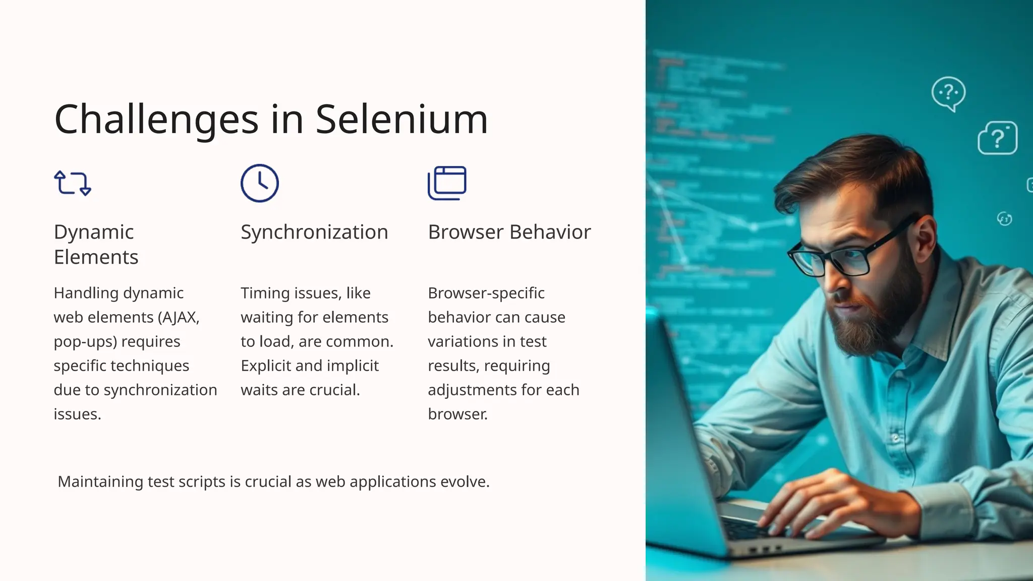 Challenges in Selenium
Dynamic
Elements
Handling dynamic
web elements (AJAX,
pop-ups) requires
specific techniques
due to synchronization
issues.
Synchronization
Timing issues, like
waiting for elements
to load, are common.
Explicit and implicit
waits are crucial.
Browser Behavior
Browser-specific
behavior can cause
variations in test
results, requiring
adjustments for each
browser.
Maintaining test scripts is crucial as web applications evolve.
 