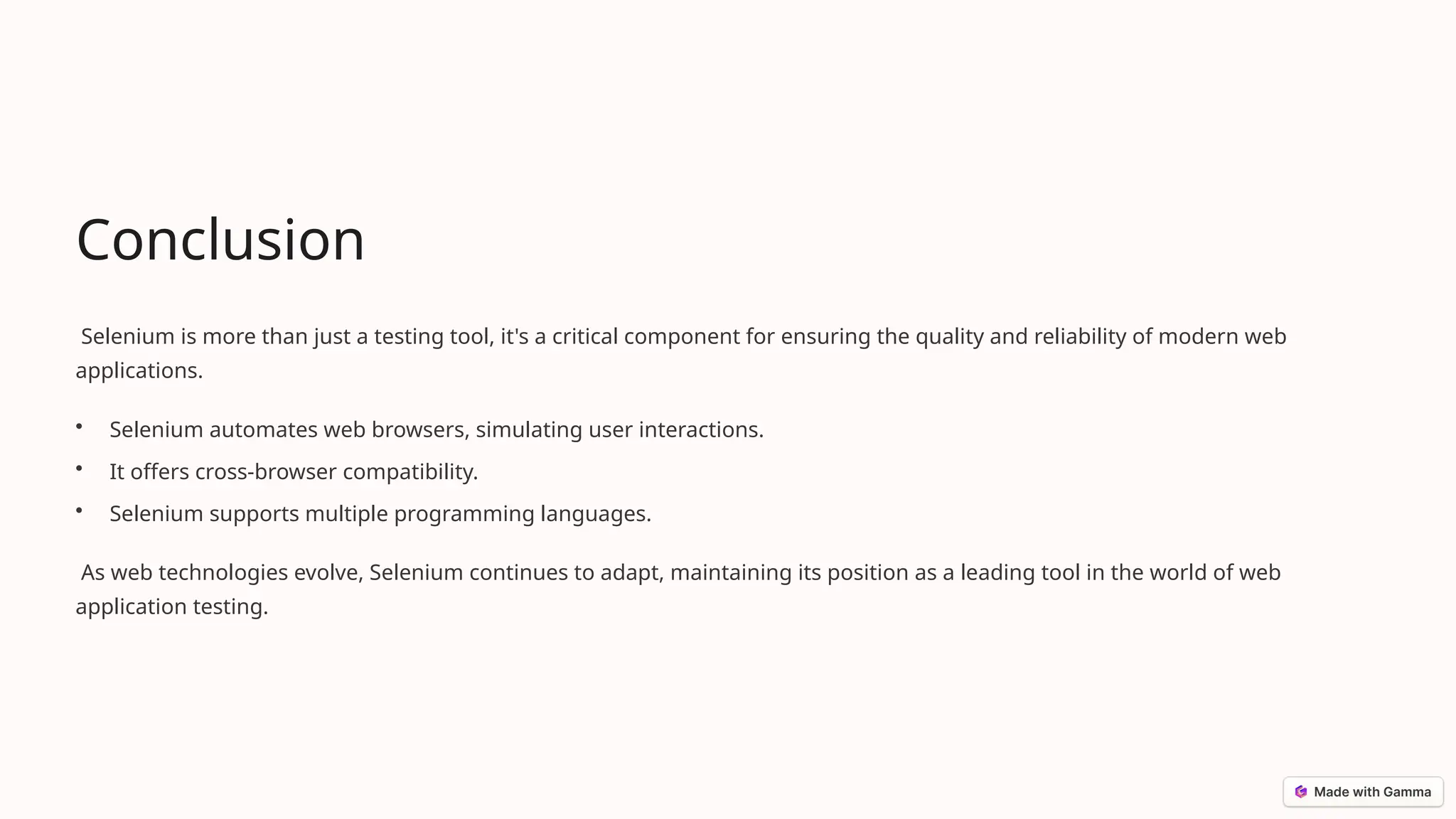 Conclusion
Selenium is more than just a testing tool, it's a critical component for ensuring the quality and reliability of modern web
applications.
• Selenium automates web browsers, simulating user interactions.
• It offers cross-browser compatibility.
• Selenium supports multiple programming languages.
As web technologies evolve, Selenium continues to adapt, maintaining its position as a leading tool in the world of web
application testing.
 