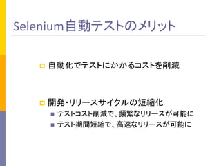 Selenium自動テストのメリット	
p  自動化でテストにかかるコストを削減	
  
p  開発・リリースサイクルの短縮化	
  
n  テストコスト削減で、頻繁なリリースが可能に	
  
n  テスト期間短縮で、高速なリリースが可能に	
 
