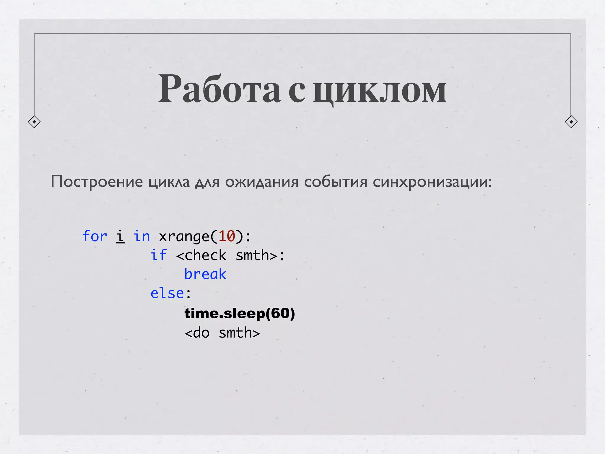 Работа с циклом Построение цикла для ожидания события синхронизации: for i in xrange(10): if <check smth>: break else: time.sleep(60) <do smth> 