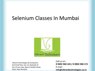 Selenium Classes In Mumbai
Vibrant Technologies & Computers.
K1/4 2nd Floor, Sec-15, Backside of
Sec-15 bus stop, Opp to Vaidehi Hotel,
Vashi, Navi Mumbai
Call us on :
0 9892 900 103 / 0 9892 900 173
E-mail :
info@vibranttechnologies.co.in
 