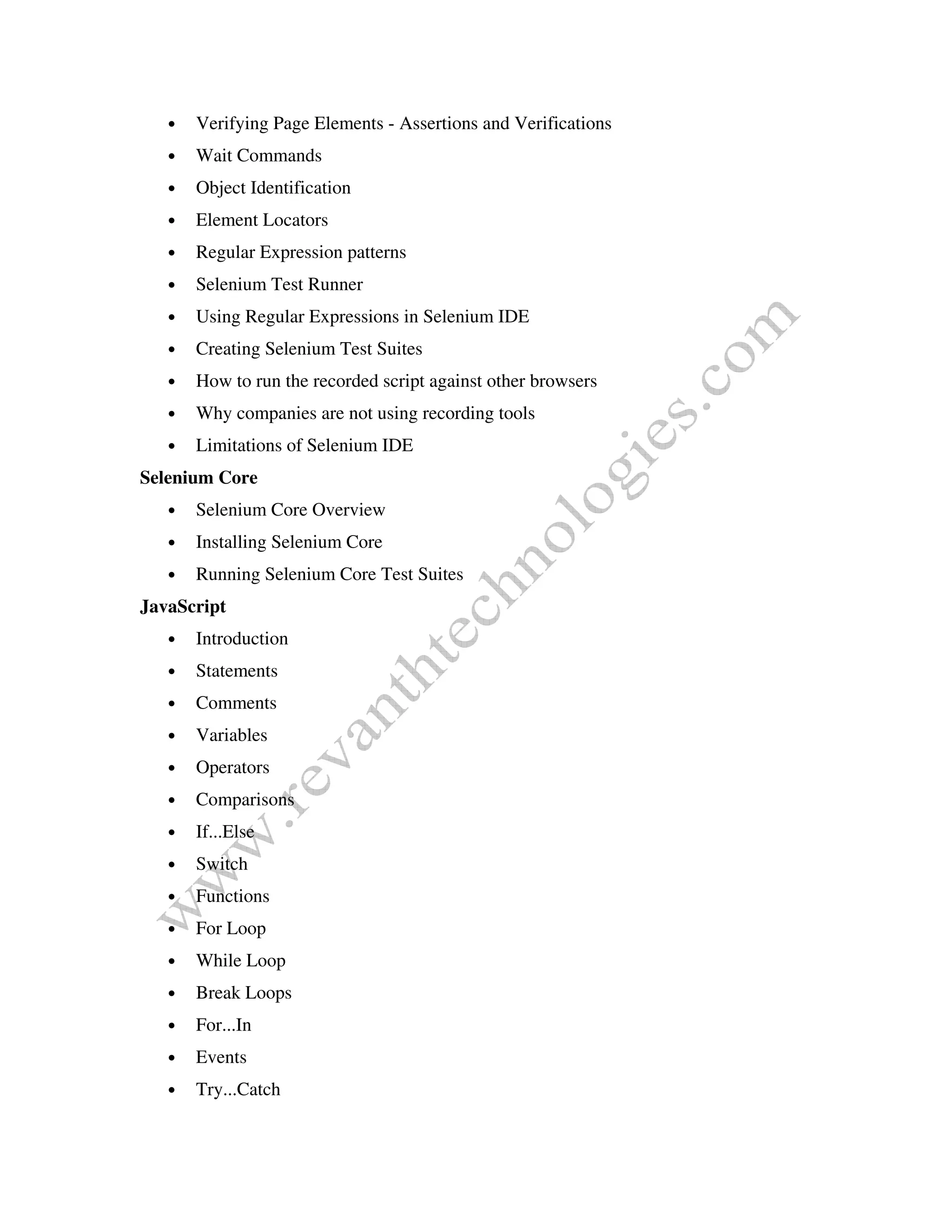 • Verifying Page Elements - Assertions and Verifications
• Wait Commands
• Object Identification
• Element Locators
• Regular Expression patterns
• Selenium Test Runner
• Using Regular Expressions in Selenium IDE
• Creating Selenium Test Suites
• How to run the recorded script against other browsers
• Why companies are not using recording tools
• Limitations of Selenium IDE
Selenium Core
• Selenium Core Overview
• Installing Selenium Core
• Running Selenium Core Test Suites
JavaScript
• Introduction
• Statements
• Comments
• Variables
• Operators
• Comparisons
• If...Else
• Switch
• Functions
• For Loop
• While Loop
• Break Loops
• For...In
• Events
• Try...Catch
 