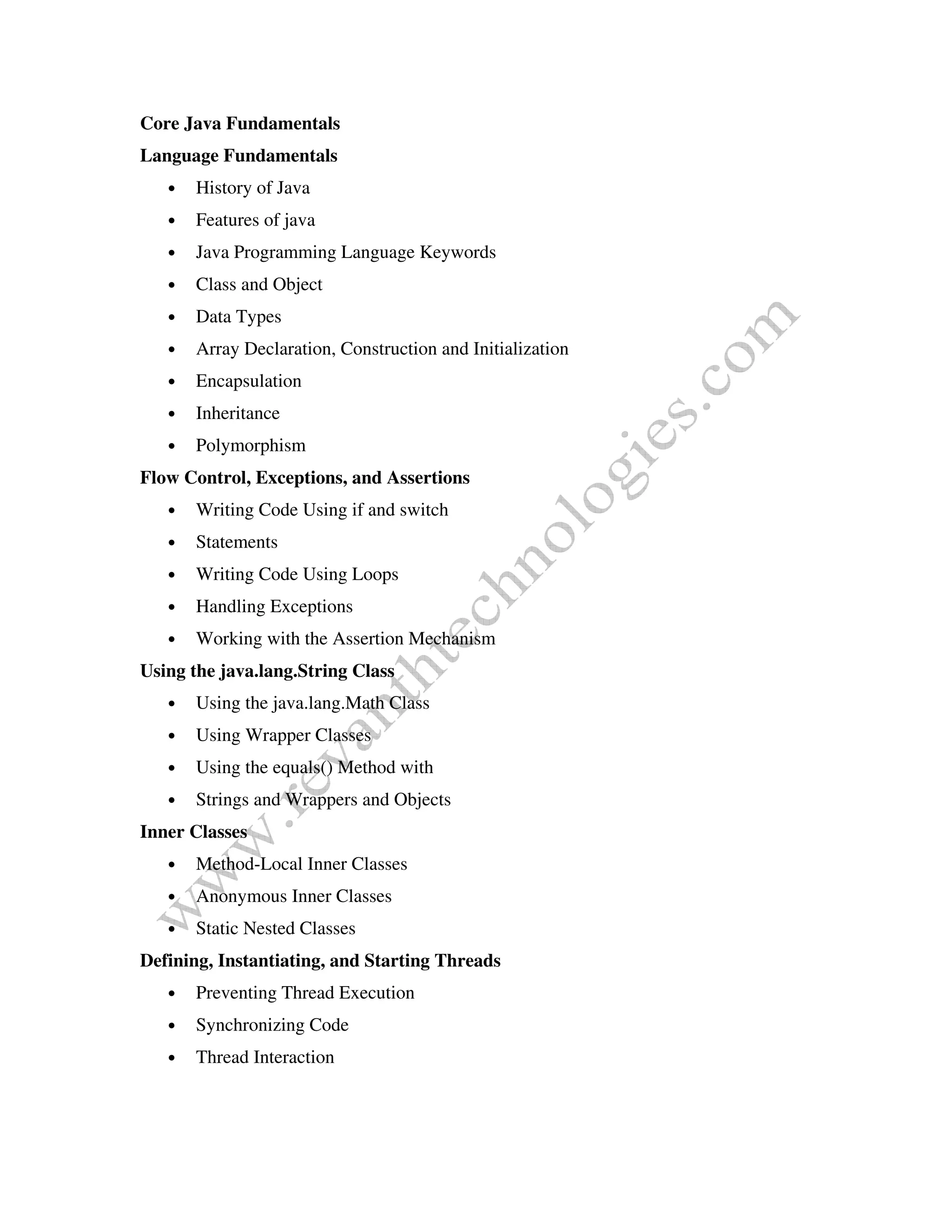 Core Java Fundamentals
Language Fundamentals
• History of Java
• Features of java
• Java Programming Language Keywords
• Class and Object
• Data Types
• Array Declaration, Construction and Initialization
• Encapsulation
• Inheritance
• Polymorphism
Flow Control, Exceptions, and Assertions
• Writing Code Using if and switch
• Statements
• Writing Code Using Loops
• Handling Exceptions
• Working with the Assertion Mechanism
Using the java.lang.String Class
• Using the java.lang.Math Class
• Using Wrapper Classes
• Using the equals() Method with
• Strings and Wrappers and Objects
Inner Classes
• Method-Local Inner Classes
• Anonymous Inner Classes
• Static Nested Classes
Defining, Instantiating, and Starting Threads
• Preventing Thread Execution
• Synchronizing Code
• Thread Interaction
 