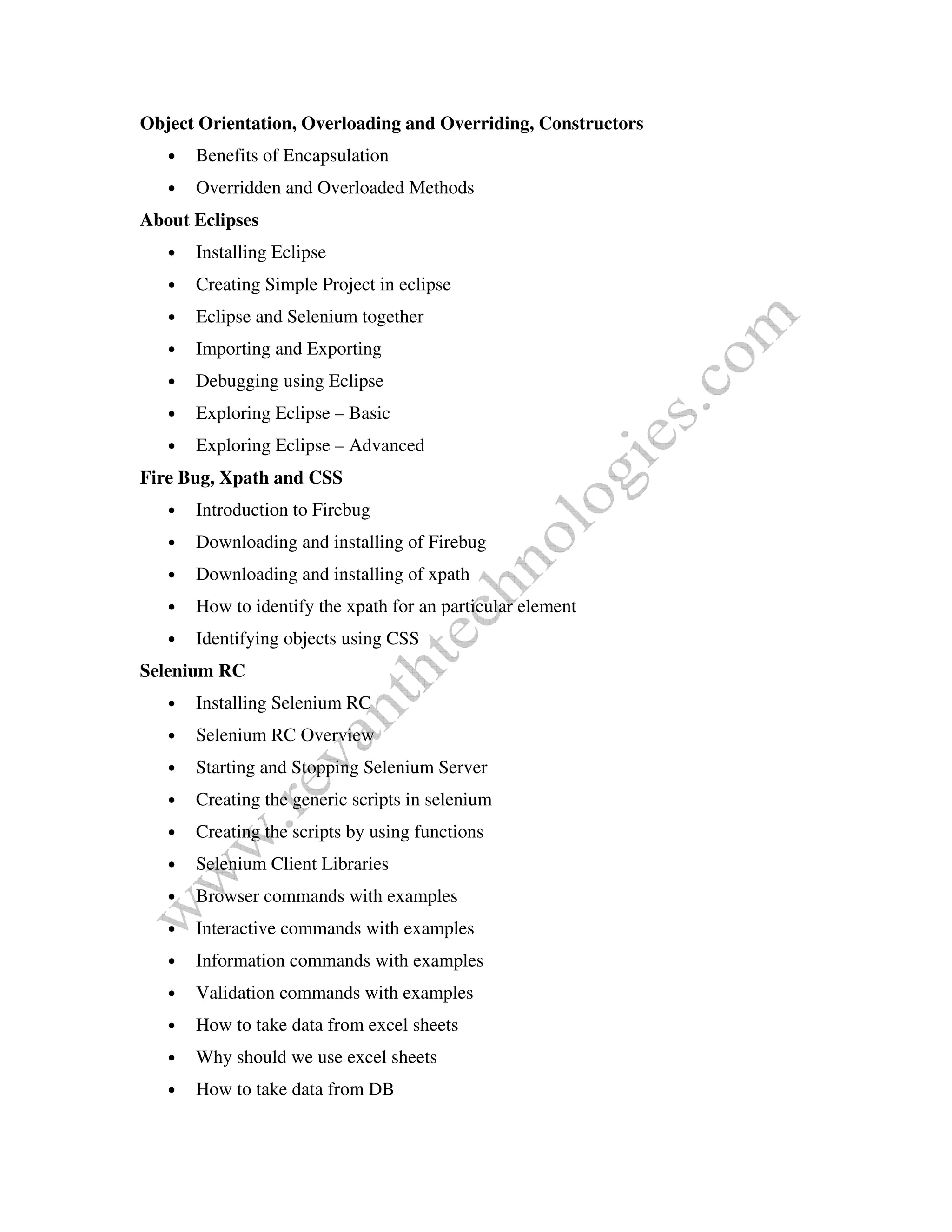 Object Orientation, Overloading and Overriding, Constructors
• Benefits of Encapsulation
• Overridden and Overloaded Methods
About Eclipses
• Installing Eclipse
• Creating Simple Project in eclipse
• Eclipse and Selenium together
• Importing and Exporting
• Debugging using Eclipse
• Exploring Eclipse – Basic
• Exploring Eclipse – Advanced
Fire Bug, Xpath and CSS
• Introduction to Firebug
• Downloading and installing of Firebug
• Downloading and installing of xpath
• How to identify the xpath for an particular element
• Identifying objects using CSS
Selenium RC
• Installing Selenium RC
• Selenium RC Overview
• Starting and Stopping Selenium Server
• Creating the generic scripts in selenium
• Creating the scripts by using functions
• Selenium Client Libraries
• Browser commands with examples
• Interactive commands with examples
• Information commands with examples
• Validation commands with examples
• How to take data from excel sheets
• Why should we use excel sheets
• How to take data from DB
 