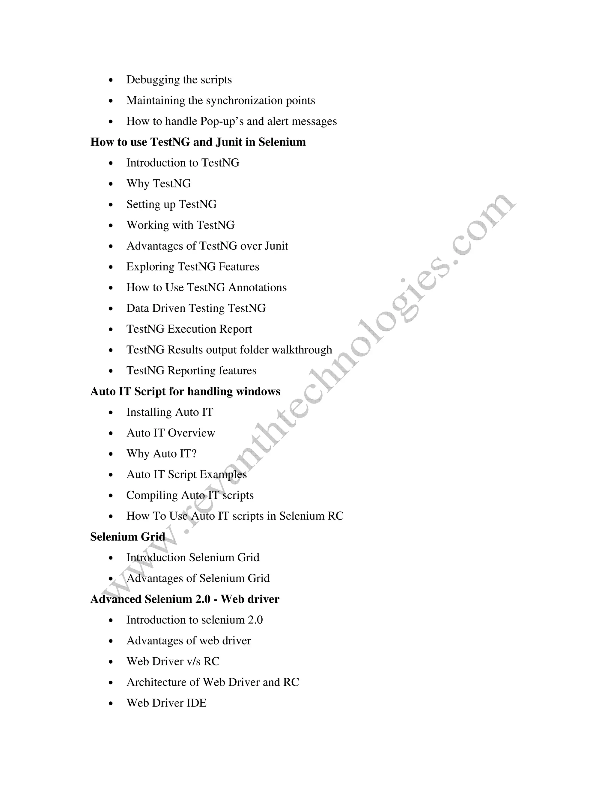 • Debugging the scripts
• Maintaining the synchronization points
• How to handle Pop-up’s and alert messages
How to use TestNG and Junit in Selenium
• Introduction to TestNG
• Why TestNG
• Setting up TestNG
• Working with TestNG
• Advantages of TestNG over Junit
• Exploring TestNG Features
• How to Use TestNG Annotations
• Data Driven Testing TestNG
• TestNG Execution Report
• TestNG Results output folder walkthrough
• TestNG Reporting features
Auto IT Script for handling windows
• Installing Auto IT
• Auto IT Overview
• Why Auto IT?
• Auto IT Script Examples
• Compiling Auto IT scripts
• How To Use Auto IT scripts in Selenium RC
Selenium Grid
• Introduction Selenium Grid
• Advantages of Selenium Grid
Advanced Selenium 2.0 - Web driver
• Introduction to selenium 2.0
• Advantages of web driver
• Web Driver v/s RC
• Architecture of Web Driver and RC
• Web Driver IDE
 