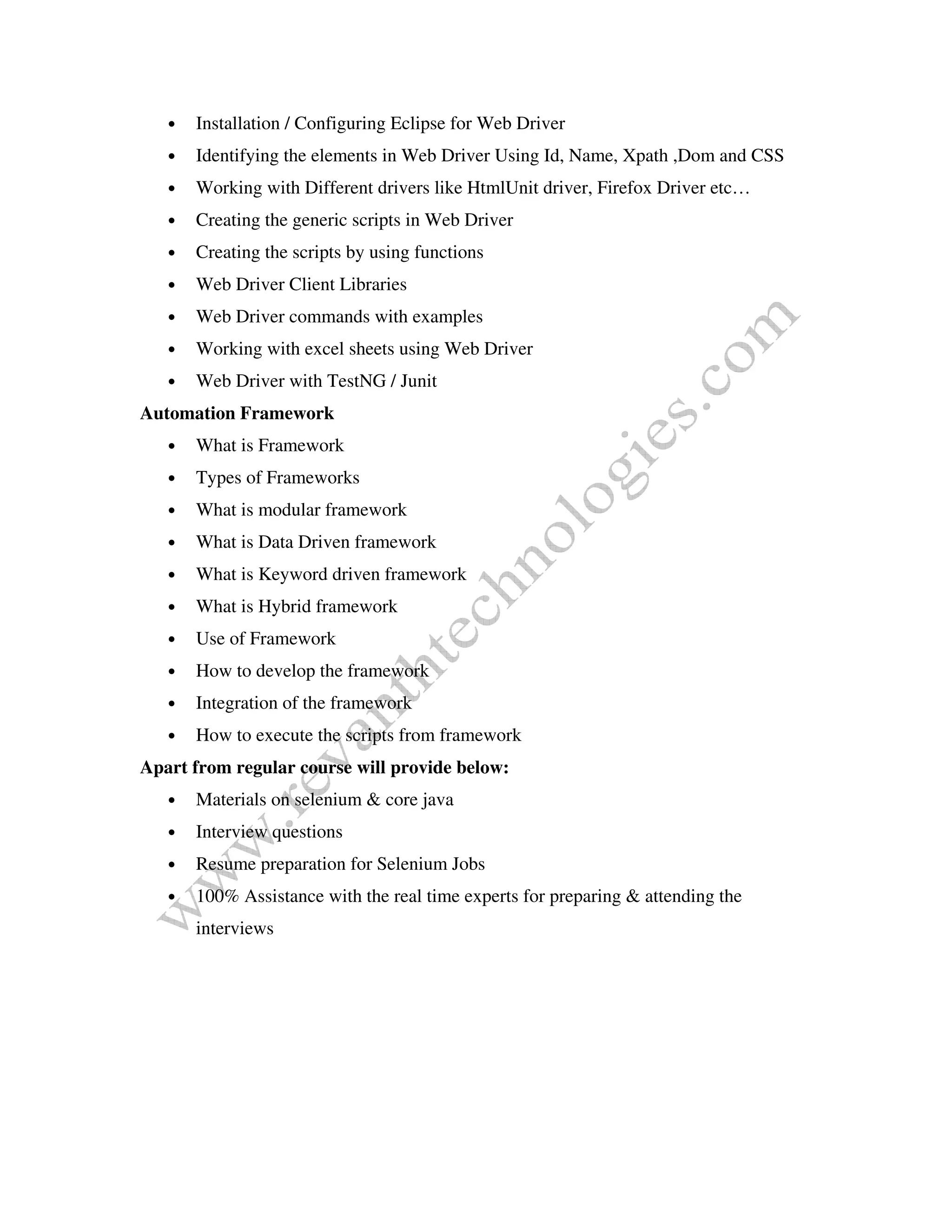 • Installation / Configuring Eclipse for Web Driver
• Identifying the elements in Web Driver Using Id, Name, Xpath ,Dom and CSS
• Working with Different drivers like HtmlUnit driver, Firefox Driver etc…
• Creating the generic scripts in Web Driver
• Creating the scripts by using functions
• Web Driver Client Libraries
• Web Driver commands with examples
• Working with excel sheets using Web Driver
• Web Driver with TestNG / Junit
Automation Framework
• What is Framework
• Types of Frameworks
• What is modular framework
• What is Data Driven framework
• What is Keyword driven framework
• What is Hybrid framework
• Use of Framework
• How to develop the framework
• Integration of the framework
• How to execute the scripts from framework
Apart from regular course will provide below:
• Materials on selenium & core java
• Interview questions
• Resume preparation for Selenium Jobs
• 100% Assistance with the real time experts for preparing & attending the
interviews
 