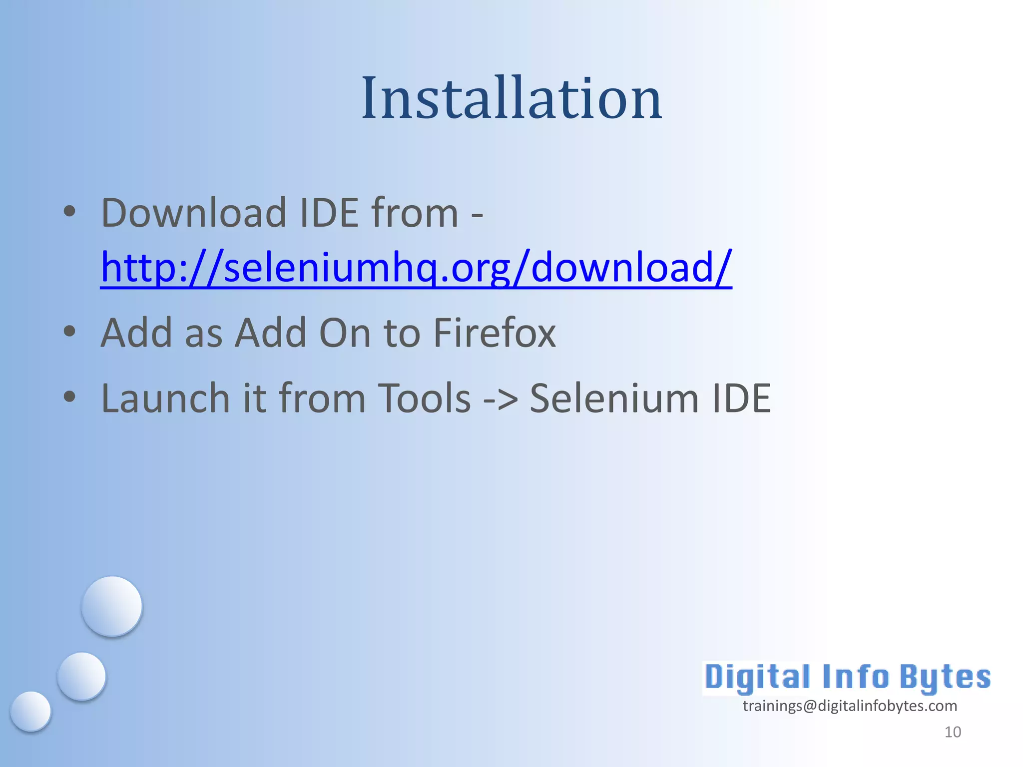 Installation
• Download IDE from -
  http://seleniumhq.org/download/
• Add as Add On to Firefox
• Launch it from Tools -> Selenium IDE




                                    trainings@digitalinfobytes.com
                                                                10
 