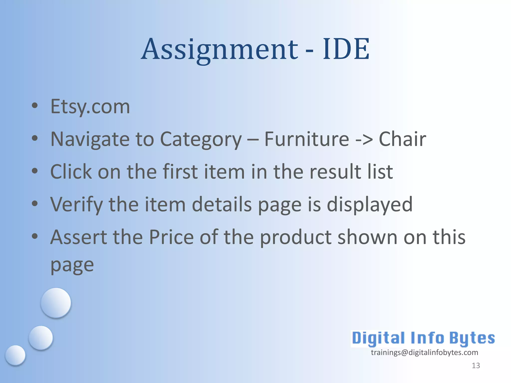 Assignment - IDE
•   Etsy.com
•   Navigate to Category – Furniture -> Chair
•   Click on the first item in the result list
•   Verify the item details page is displayed
•   Assert the Price of the product shown on this
    page


                                      trainings@digitalinfobytes.com
                                                                  13
 