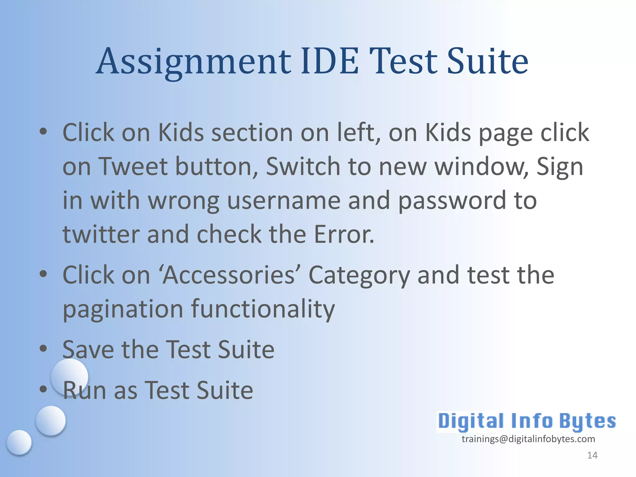 Assignment IDE Test Suite
• Click on Kids section on left, on Kids page click
  on Tweet button, Switch to new window, Sign
  in with wrong username and password to
  twitter and check the Error.
• Click on ‘Accessories’ Category and test the
  pagination functionality
• Save the Test Suite
• Run as Test Suite
                                       trainings@digitalinfobytes.com
                                                                   14
 
