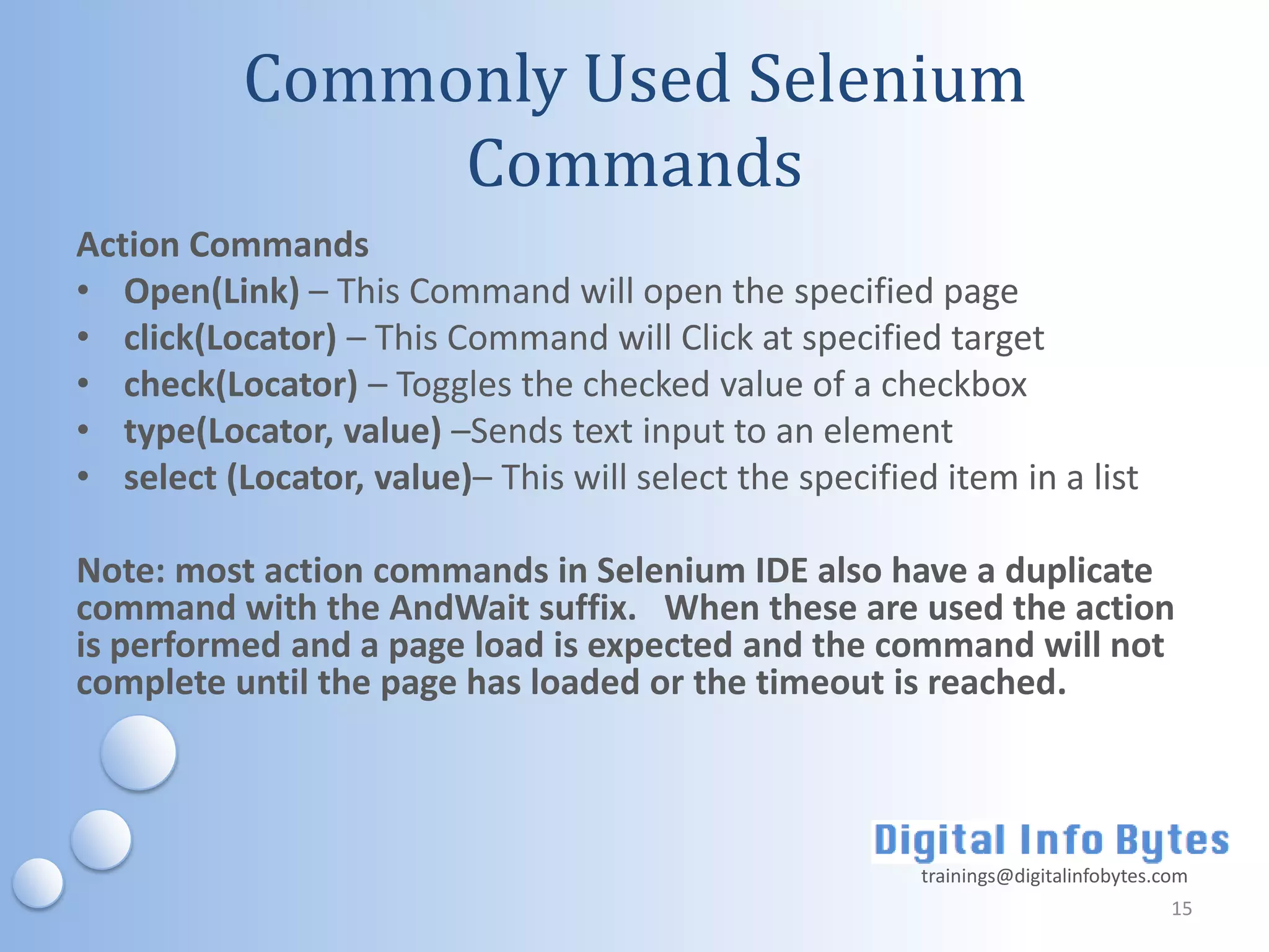 Commonly Used Selenium
                Commands
Action Commands
• Open(Link) – This Command will open the specified page
• click(Locator) – This Command will Click at specified target
• check(Locator) – Toggles the checked value of a checkbox
• type(Locator, value) –Sends text input to an element
• select (Locator, value)– This will select the specified item in a list

Note: most action commands in Selenium IDE also have a duplicate
command with the AndWait suffix. When these are used the action
is performed and a page load is expected and the command will not
complete until the page has loaded or the timeout is reached.



                                                         trainings@digitalinfobytes.com
                                                                                     15
 