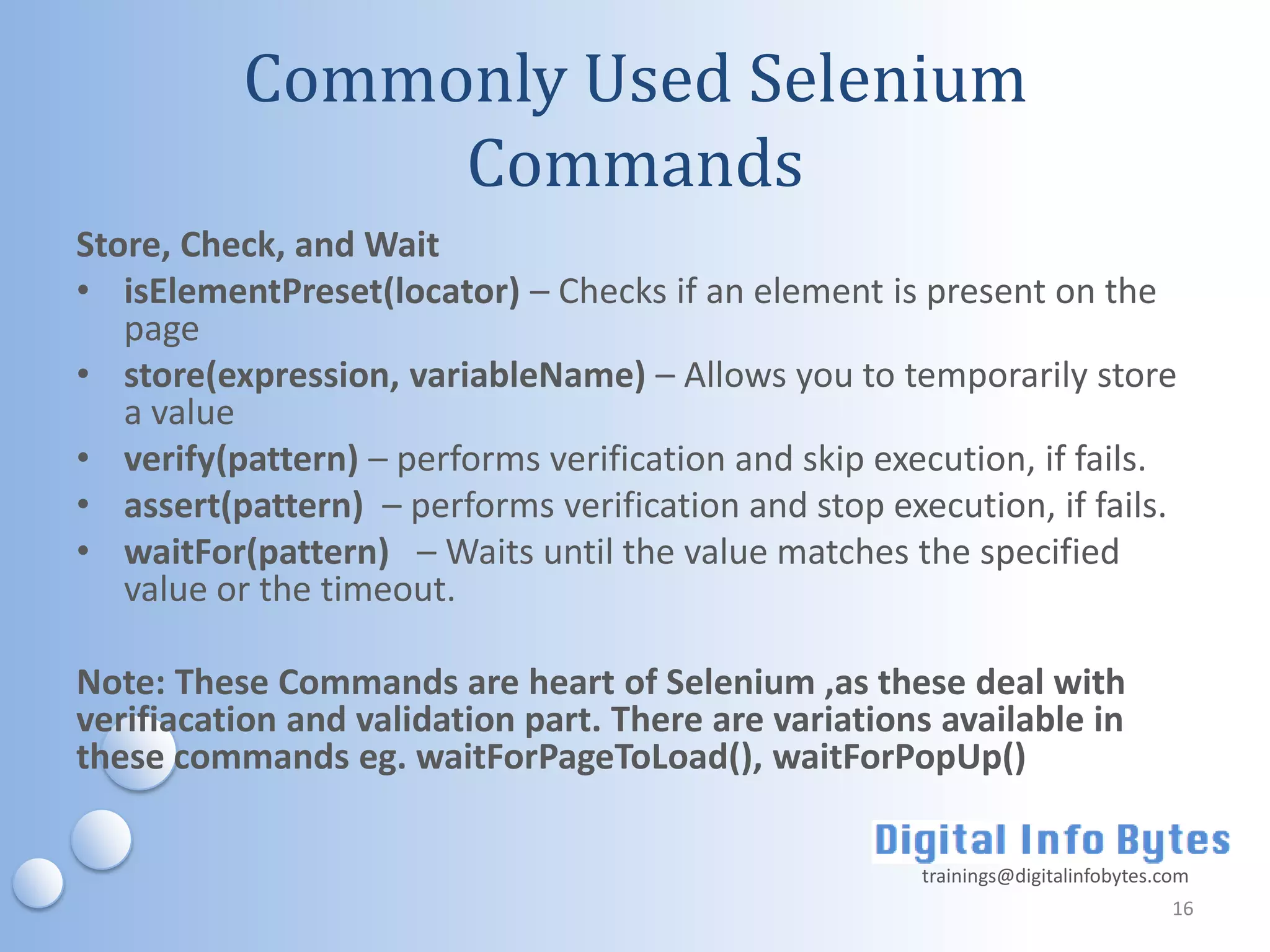 Commonly Used Selenium
               Commands
Store, Check, and Wait
• isElementPreset(locator) – Checks if an element is present on the
   page
• store(expression, variableName) – Allows you to temporarily store
   a value
• verify(pattern) – performs verification and skip execution, if fails.
• assert(pattern) – performs verification and stop execution, if fails.
• waitFor(pattern) – Waits until the value matches the specified
   value or the timeout.

Note: These Commands are heart of Selenium ,as these deal with
verifiacation and validation part. There are variations available in
these commands eg. waitForPageToLoad(), waitForPopUp()

                                                      trainings@digitalinfobytes.com
                                                                                  16
 