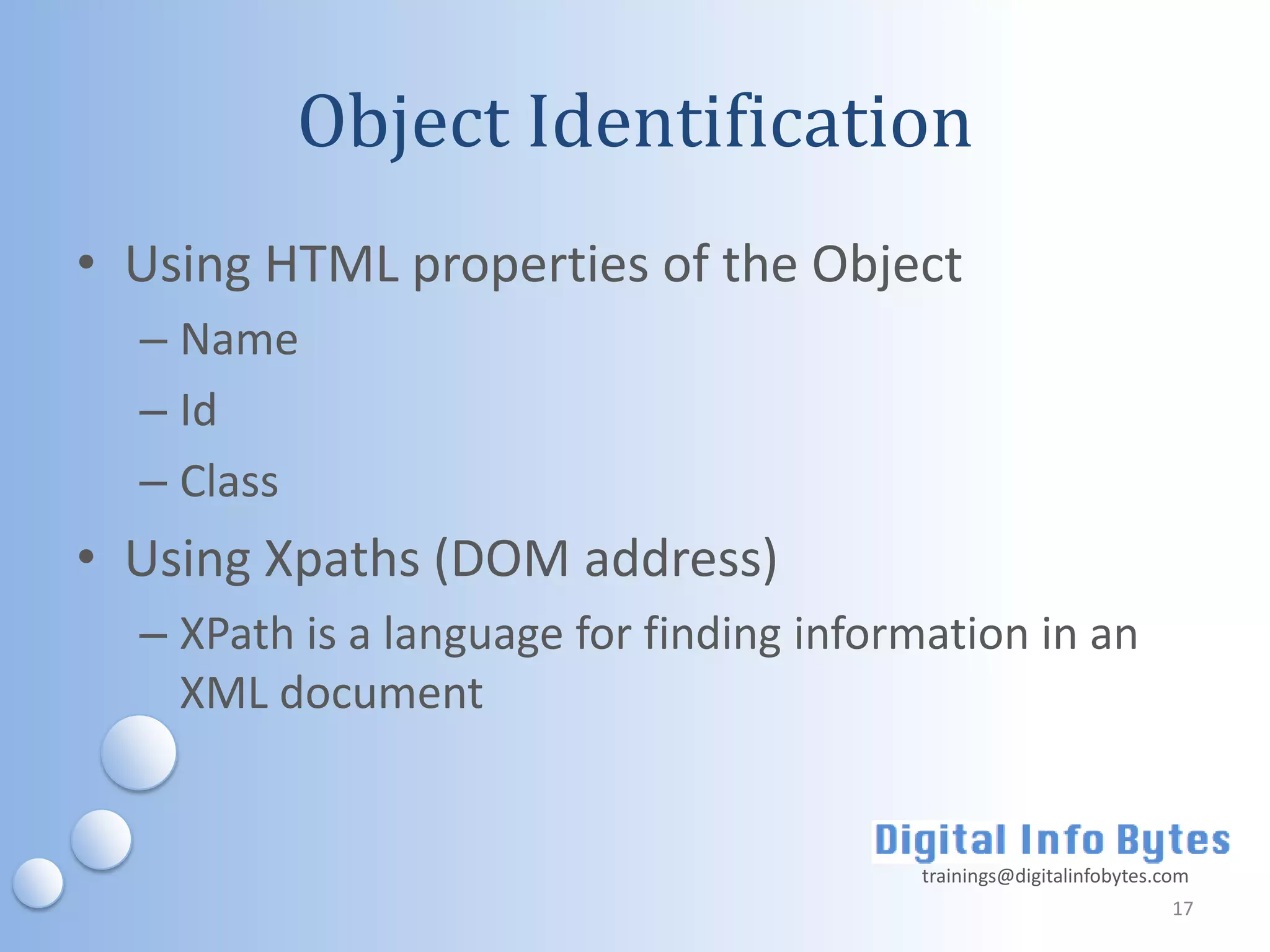 Object Identification
• Using HTML properties of the Object
  – Name
  – Id
  – Class
• Using Xpaths (DOM address)
  – XPath is a language for finding information in an
    XML document


                                         trainings@digitalinfobytes.com
                                                                     17
 