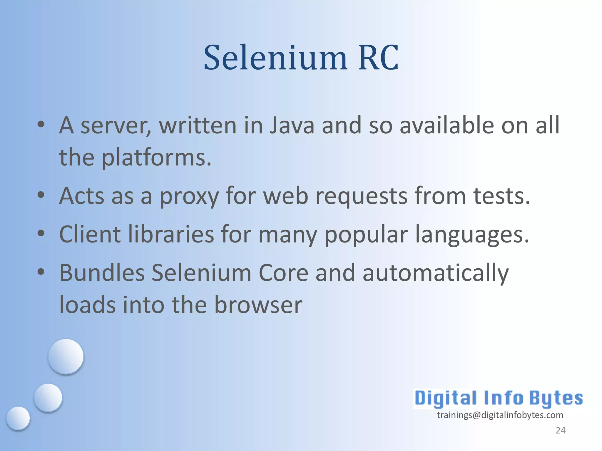 Selenium RC
• A server, written in Java and so available on all
  the platforms.
• Acts as a proxy for web requests from tests.
• Client libraries for many popular languages.
• Bundles Selenium Core and automatically
  loads into the browser


                                      trainings@digitalinfobytes.com
                                                                  24
 