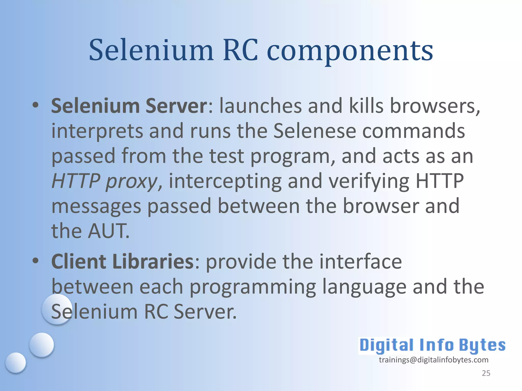 Selenium RC components
• Selenium Server: launches and kills browsers,
  interprets and runs the Selenese commands
  passed from the test program, and acts as an
  HTTP proxy, intercepting and verifying HTTP
  messages passed between the browser and
  the AUT.
• Client Libraries: provide the interface
  between each programming language and the
  Selenium RC Server.
                                    trainings@digitalinfobytes.com
                                                                25
 