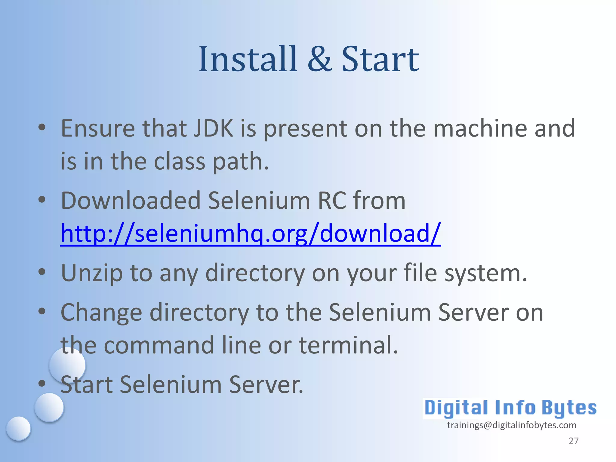 Install & Start
• Ensure that JDK is present on the machine and
  is in the class path.
• Downloaded Selenium RC from
  http://seleniumhq.org/download/
• Unzip to any directory on your file system.
• Change directory to the Selenium Server on
  the command line or terminal.
• Start Selenium Server.
                                   trainings@digitalinfobytes.com
                                                               27
 