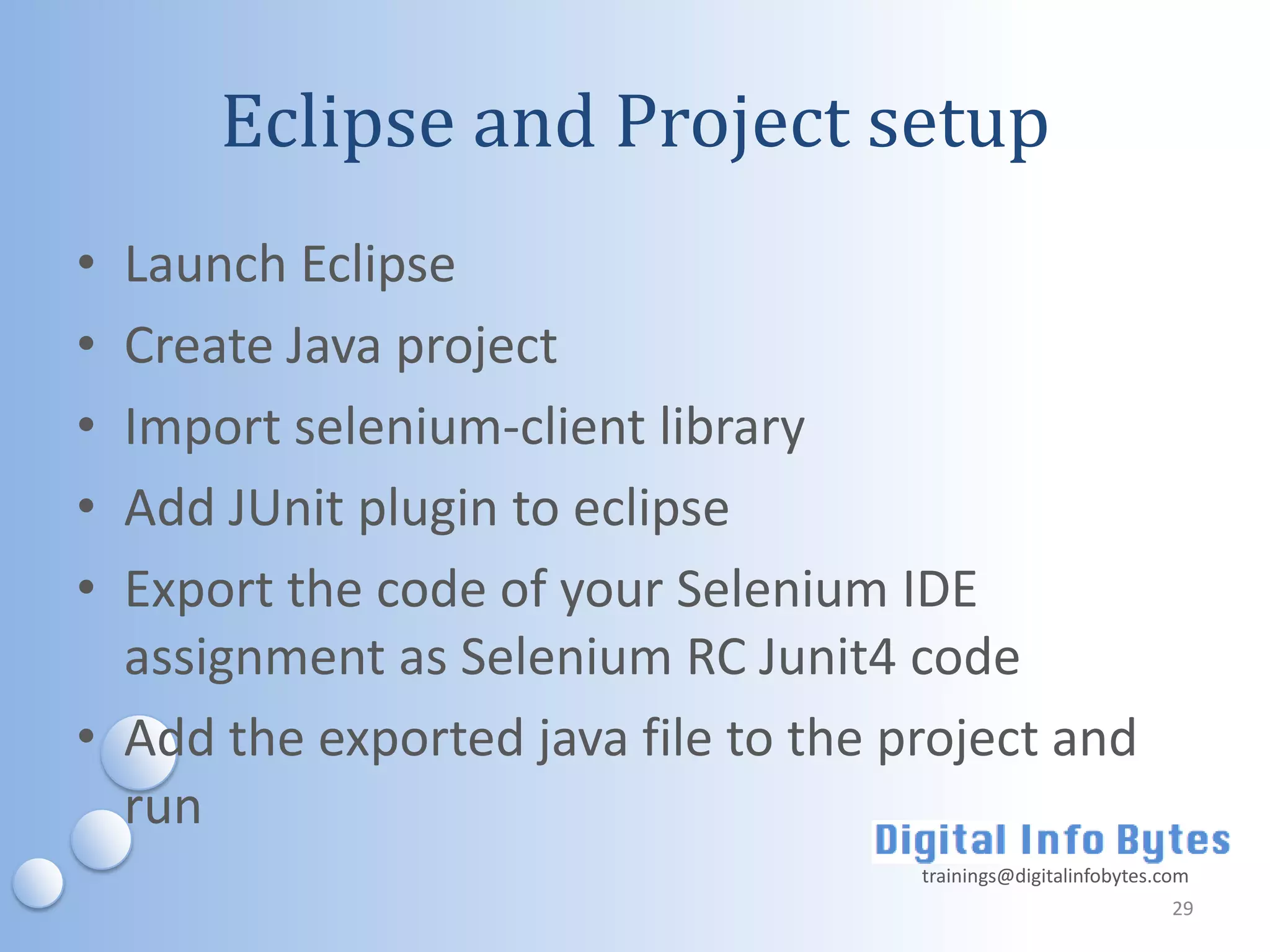 Eclipse and Project setup
• Launch Eclipse
• Create Java project
• Import selenium-client library
• Add JUnit plugin to eclipse
• Export the code of your Selenium IDE
  assignment as Selenium RC Junit4 code
• Add the exported java file to the project and
  run
                                     trainings@digitalinfobytes.com
                                                                 29
 
