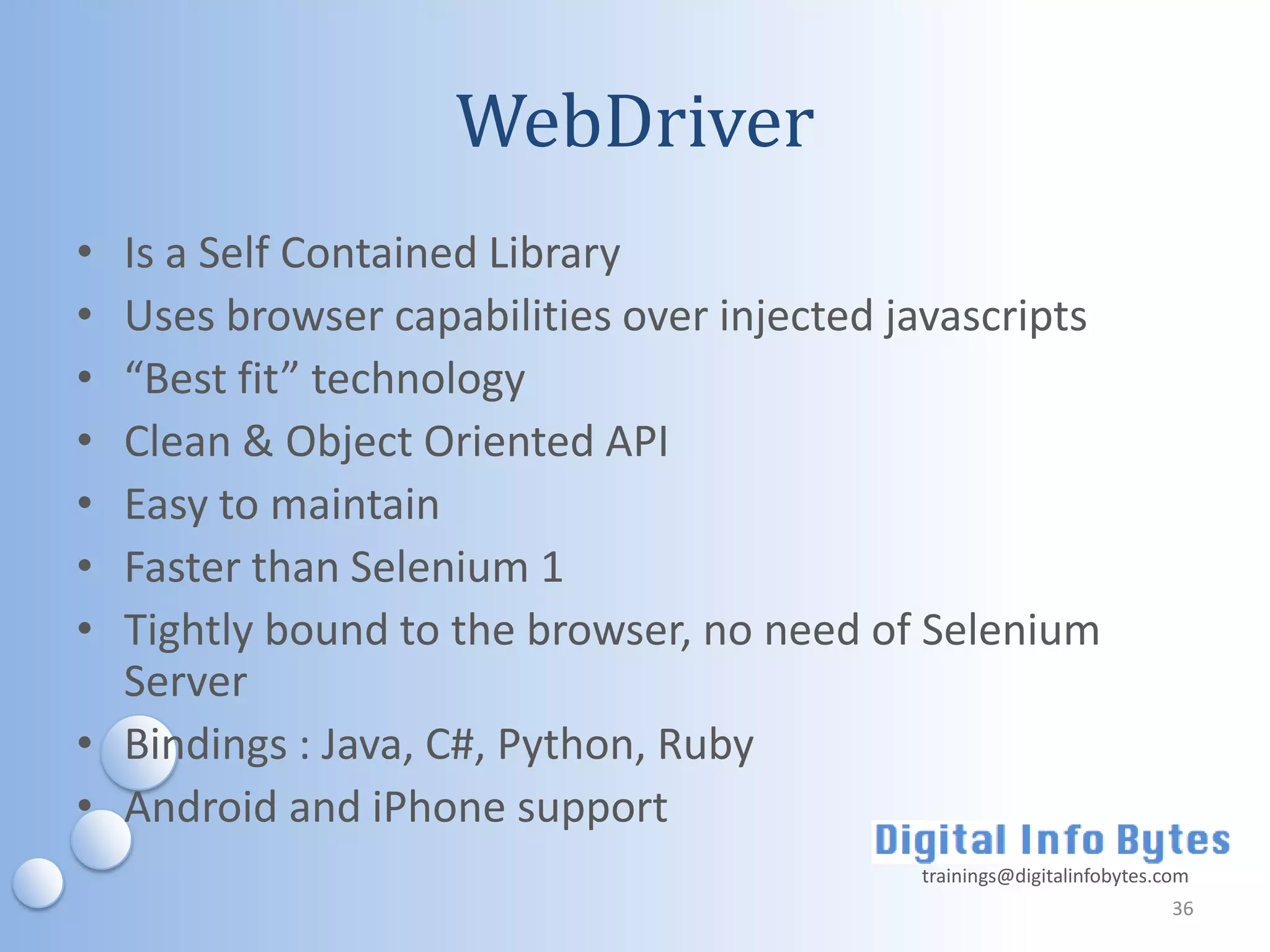 WebDriver
• Is a Self Contained Library
• Uses browser capabilities over injected javascripts
• “Best fit” technology
• Clean & Object Oriented API
• Easy to maintain
• Faster than Selenium 1
• Tightly bound to the browser, no need of Selenium
  Server
• Bindings : Java, C#, Python, Ruby
• Android and iPhone support
                                           trainings@digitalinfobytes.com
                                                                       36
 
