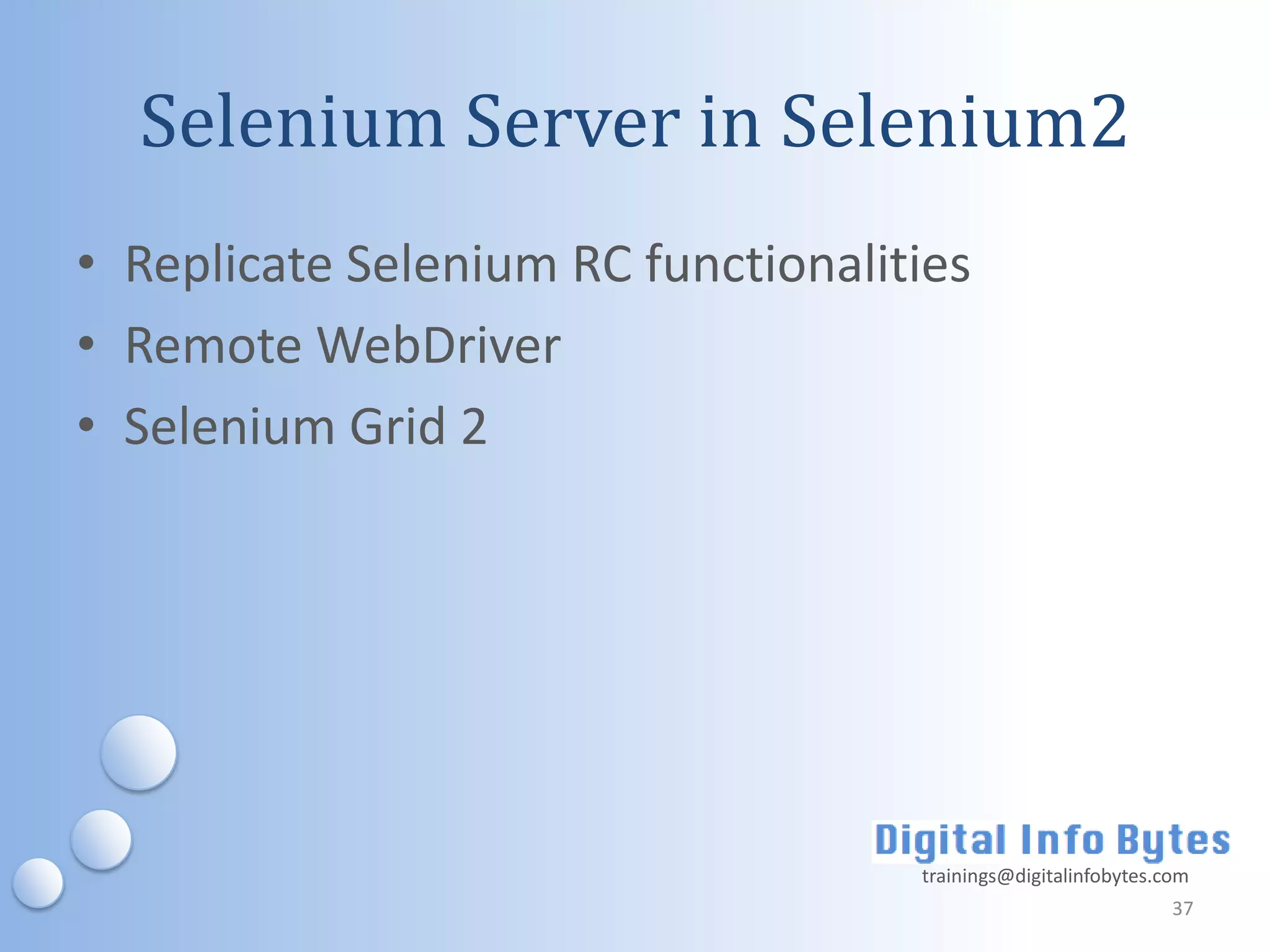 Selenium Server in Selenium2
• Replicate Selenium RC functionalities
• Remote WebDriver
• Selenium Grid 2




                                    trainings@digitalinfobytes.com
                                                                37
 