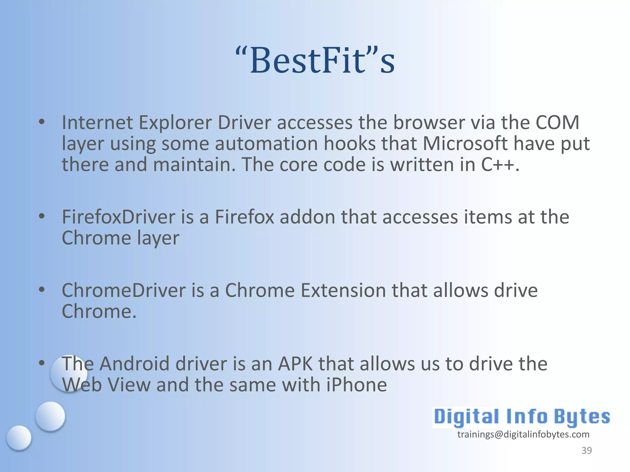 “BestFit”s
• Internet Explorer Driver accesses the browser via the COM
  layer using some automation hooks that Microsoft have put
  there and maintain. The core code is written in C++.

• FirefoxDriver is a Firefox addon that accesses items at the
  Chrome layer

• ChromeDriver is a Chrome Extension that allows drive
  Chrome.

• The Android driver is an APK that allows us to drive the
  Web View and the same with iPhone

                                                trainings@digitalinfobytes.com
                                                                            39
 