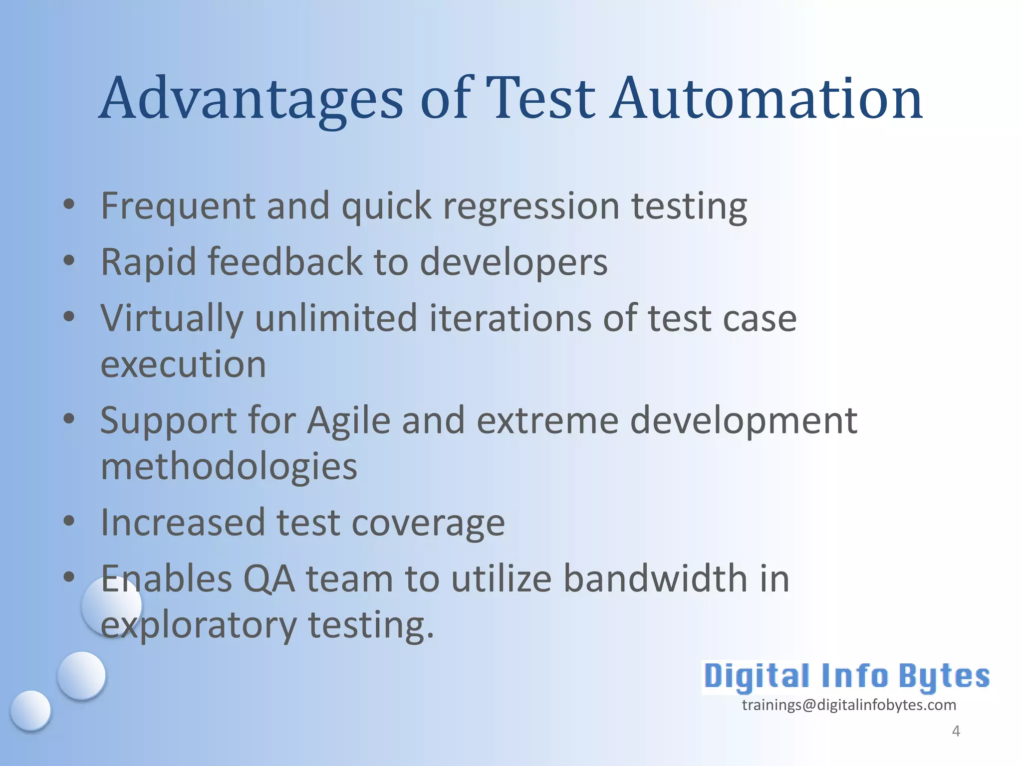 Advantages of Test Automation
• Frequent and quick regression testing
• Rapid feedback to developers
• Virtually unlimited iterations of test case
  execution
• Support for Agile and extreme development
  methodologies
• Increased test coverage
• Enables QA team to utilize bandwidth in
  exploratory testing.
                                      trainings@digitalinfobytes.com
                                                                   4
 