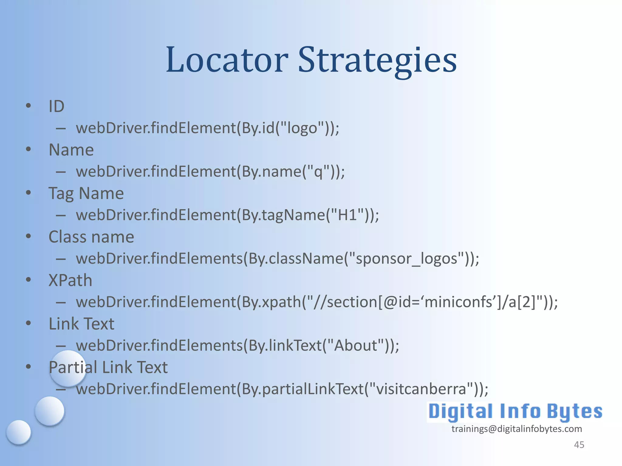 Locator Strategies
• ID
    – webDriver.findElement(By.id("logo"));
• Name
    – webDriver.findElement(By.name("q"));
• Tag Name
    – webDriver.findElement(By.tagName("H1"));
• Class name
    – webDriver.findElements(By.className("sponsor_logos"));
• XPath
    – webDriver.findElement(By.xpath("//section*@id=‘miniconfs’+/a*2+"));
• Link Text
    – webDriver.findElements(By.linkText("About"));
• Partial Link Text
    – webDriver.findElement(By.partialLinkText("visitcanberra"));

                                                           trainings@digitalinfobytes.com
                                                                                       45
 