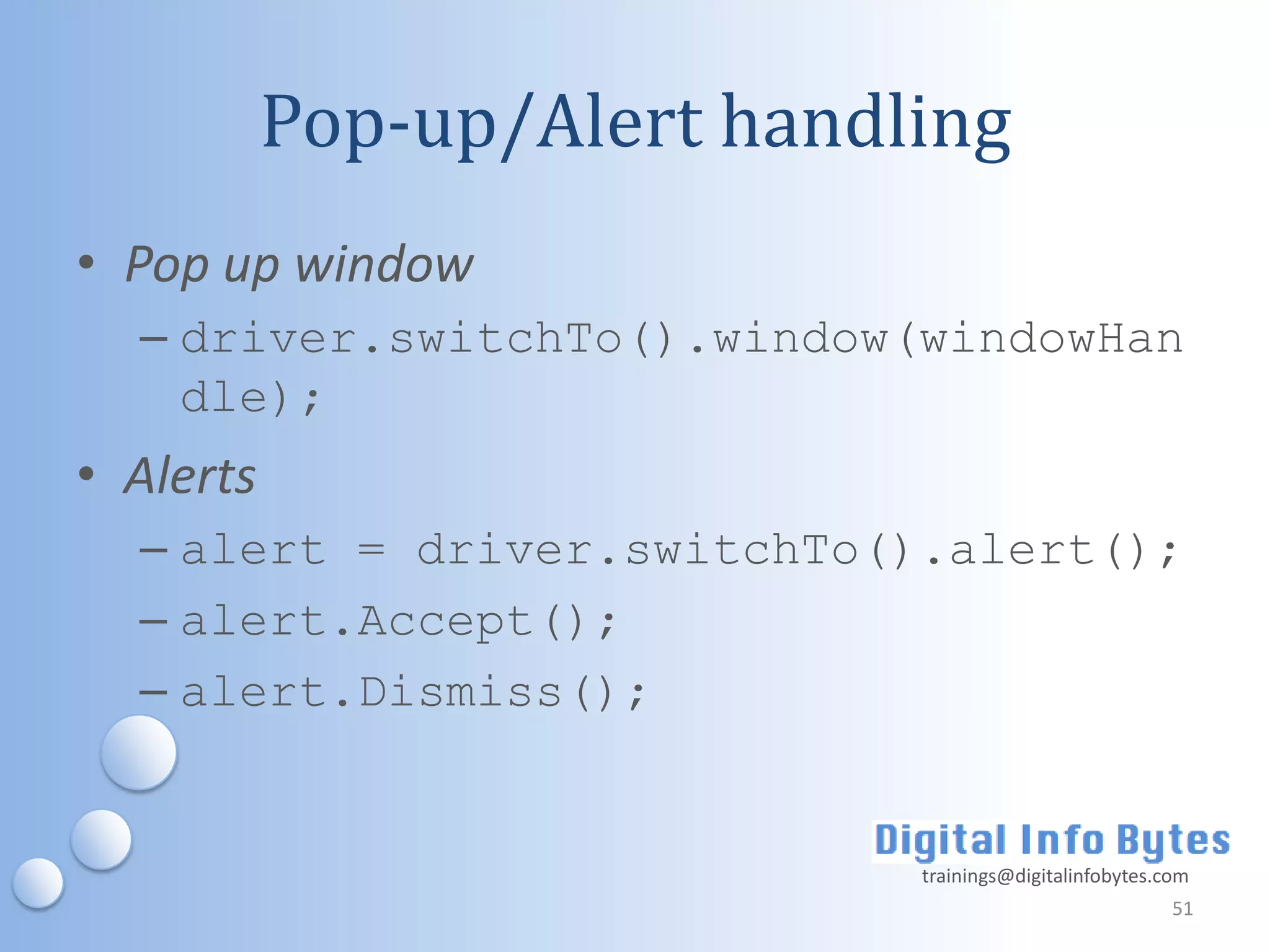 Pop-up/Alert handling
• Pop up window
  – driver.switchTo().window(windowHan
    dle);
• Alerts
  – alert = driver.switchTo().alert();
  – alert.Accept();
  – alert.Dismiss();


                             trainings@digitalinfobytes.com
                                                         51
 